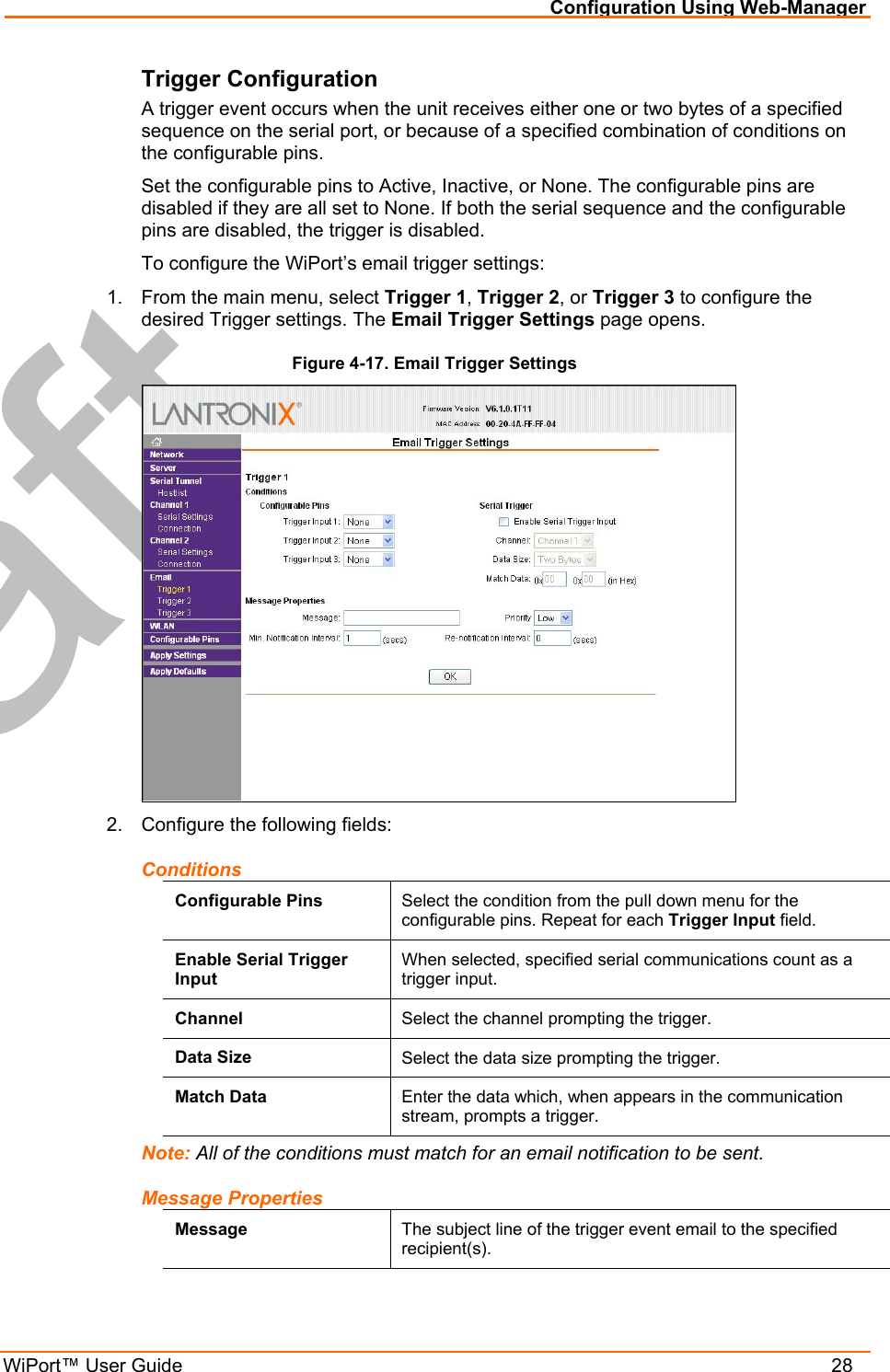 Configuration Using Web-Manager WiPort™ User Guide    28 Trigger Configuration A trigger event occurs when the unit receives either one or two bytes of a specified sequence on the serial port, or because of a specified combination of conditions on the configurable pins.  Set the configurable pins to Active, Inactive, or None. The configurable pins are disabled if they are all set to None. If both the serial sequence and the configurable pins are disabled, the trigger is disabled.  To configure the WiPort’s email trigger settings: 1.  From the main menu, select Trigger 1, Trigger 2, or Trigger 3 to configure the desired Trigger settings. The Email Trigger Settings page opens. Figure 4-17. Email Trigger Settings  2.  Configure the following fields: Conditions Configurable Pins  Select the condition from the pull down menu for the configurable pins. Repeat for each Trigger Input field. Enable Serial Trigger Input When selected, specified serial communications count as a trigger input. Channel  Select the channel prompting the trigger. Data Size  Select the data size prompting the trigger. Match Data  Enter the data which, when appears in the communication stream, prompts a trigger. Note: All of the conditions must match for an email notification to be sent. Message Properties Message  The subject line of the trigger event email to the specified recipient(s). 