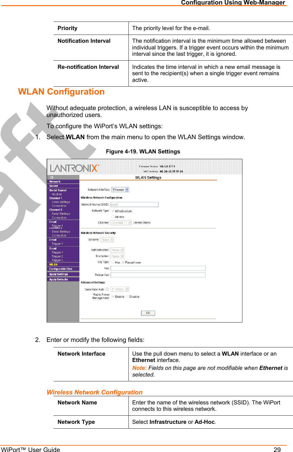Configuration Using Web-Manager WiPort™ User Guide    29 Priority  The priority level for the e-mail.  Notification Interval  The notification interval is the minimum time allowed between individual triggers. If a trigger event occurs within the minimum interval since the last trigger, it is ignored. Re-notification Interval  Indicates the time interval in which a new email message is sent to the recipient(s) when a single trigger event remains active. WLAN Configuration Without adequate protection, a wireless LAN is susceptible to access by unauthorized users.  To configure the WiPort’s WLAN settings: 1. Select WLAN from the main menu to open the WLAN Settings window. Figure 4-19. WLAN Settings   2.  Enter or modify the following fields: Network Interface  Use the pull down menu to select a WLAN interface or an Ethernet interface. Note: Fields on this page are not modifiable when Ethernet is selected. Wireless Network Configuration Network Name  Enter the name of the wireless network (SSID). The WiPort connects to this wireless network.  Network Type  Select Infrastructure or Ad-Hoc. 