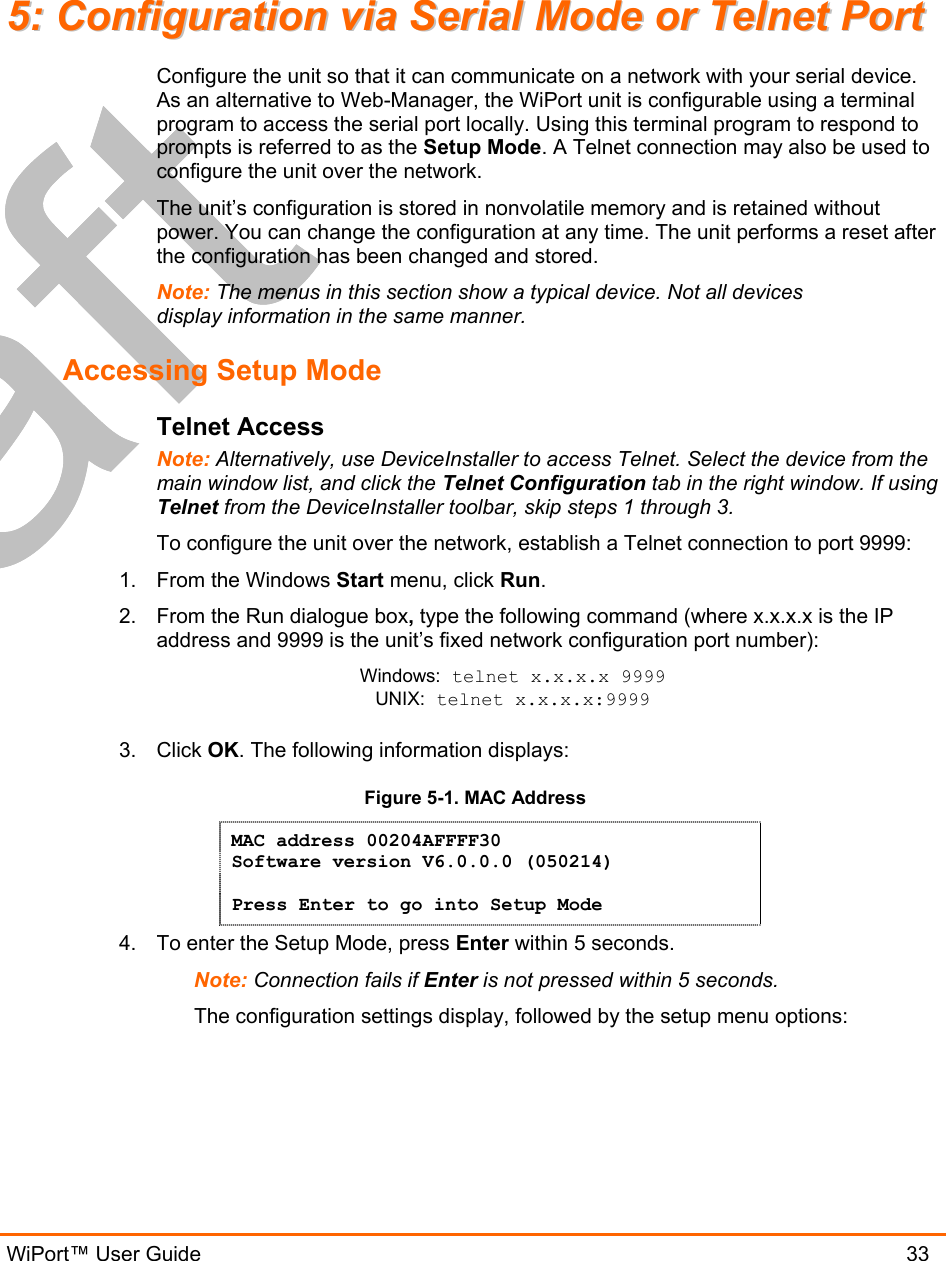 WiPort™ User Guide                               33 55::  CCoonnffiigguurraattiioonn  vviiaa  SSeerriiaall  MMooddee  oorr  TTeellnneett  PPoorrtt  Configure the unit so that it can communicate on a network with your serial device. As an alternative to Web-Manager, the WiPort unit is configurable using a terminal program to access the serial port locally. Using this terminal program to respond to prompts is referred to as the Setup Mode. A Telnet connection may also be used to configure the unit over the network. The unit’s configuration is stored in nonvolatile memory and is retained without power. You can change the configuration at any time. The unit performs a reset after the configuration has been changed and stored.  Note: The menus in this section show a typical device. Not all devices display information in the same manner. Accessing Setup Mode Telnet Access Note: Alternatively, use DeviceInstaller to access Telnet. Select the device from the main window list, and click the Telnet Configuration tab in the right window. If using Telnet from the DeviceInstaller toolbar, skip steps 1 through 3. To configure the unit over the network, establish a Telnet connection to port 9999: 1.  From the Windows Start menu, click Run. 2.  From the Run dialogue box, type the following command (where x.x.x.x is the IP address and 9999 is the unit’s fixed network configuration port number): Windows: telnet x.x.x.x 9999 UNIX: telnet x.x.x.x:9999  3. Click OK. The following information displays: Figure 5-1. MAC Address MAC address 00204AFFFF30 Software version V6.0.0.0 (050214)  Press Enter to go into Setup Mode 4.  To enter the Setup Mode, press Enter within 5 seconds. Note: Connection fails if Enter is not pressed within 5 seconds.   The configuration settings display, followed by the setup menu options: 