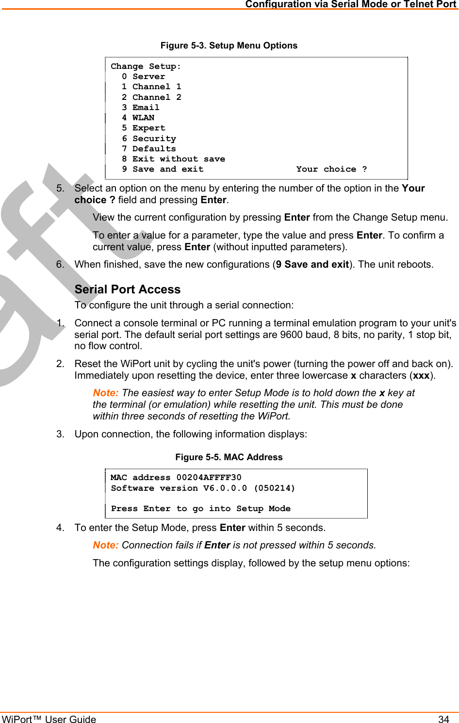 Configuration via Serial Mode or Telnet Port WiPort™ User Guide    34 Figure 5-3. Setup Menu Options Change Setup:   0 Server    1 Channel 1    2 Channel 2   3 Email   4 WLAN   5 Expert   6 Security   7 Defaults   8 Exit without save   9 Save and exit                 Your choice ? 5.  Select an option on the menu by entering the number of the option in the Your choice ? field and pressing Enter.   View the current configuration by pressing Enter from the Change Setup menu.   To enter a value for a parameter, type the value and press Enter. To confirm a   current value, press Enter (without inputted parameters).  6.  When finished, save the new configurations (9 Save and exit). The unit reboots.  Serial Port Access To configure the unit through a serial connection:  1.  Connect a console terminal or PC running a terminal emulation program to your unit&apos;s serial port. The default serial port settings are 9600 baud, 8 bits, no parity, 1 stop bit, no flow control.  2.  Reset the WiPort unit by cycling the unit&apos;s power (turning the power off and back on). Immediately upon resetting the device, enter three lowercase x characters (xxx).  Note: The easiest way to enter Setup Mode is to hold down the x key at the terminal (or emulation) while resetting the unit. This must be done within three seconds of resetting the WiPort. 3.  Upon connection, the following information displays: Figure 5-5. MAC Address MAC address 00204AFFFF30 Software version V6.0.0.0 (050214)  Press Enter to go into Setup Mode 4.  To enter the Setup Mode, press Enter within 5 seconds. Note: Connection fails if Enter is not pressed within 5 seconds.   The configuration settings display, followed by the setup menu options: 