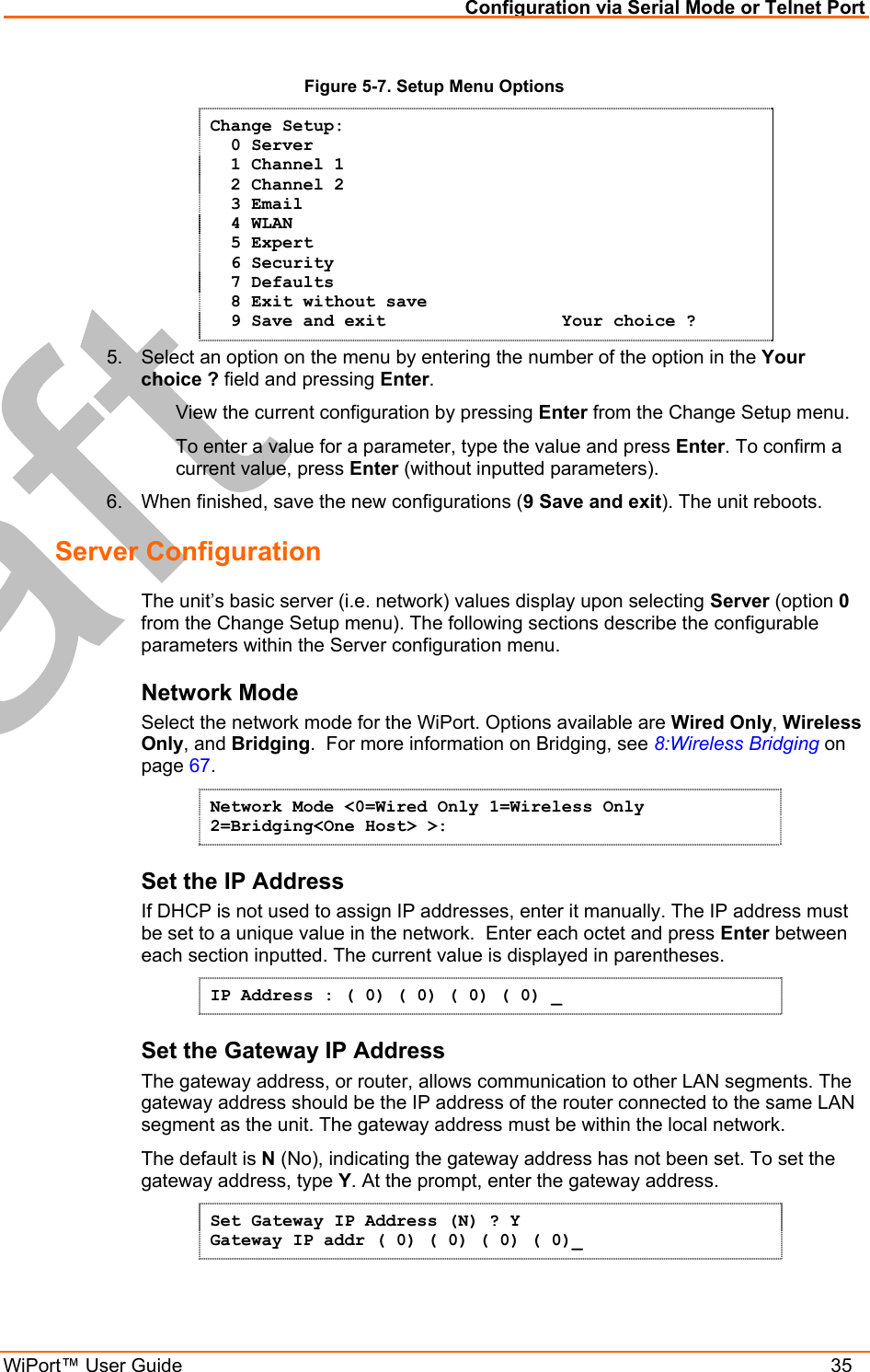 Configuration via Serial Mode or Telnet Port WiPort™ User Guide    35 Figure 5-7. Setup Menu Options Change Setup:   0 Server    1 Channel 1    2 Channel 2   3 Email   4 WLAN   5 Expert   6 Security   7 Defaults   8 Exit without save   9 Save and exit                 Your choice ? 5.  Select an option on the menu by entering the number of the option in the Your choice ? field and pressing Enter.   View the current configuration by pressing Enter from the Change Setup menu.   To enter a value for a parameter, type the value and press Enter. To confirm a   current value, press Enter (without inputted parameters).  6.  When finished, save the new configurations (9 Save and exit). The unit reboots.  Server Configuration  The unit’s basic server (i.e. network) values display upon selecting Server (option 0 from the Change Setup menu). The following sections describe the configurable parameters within the Server configuration menu. Network Mode Select the network mode for the WiPort. Options available are Wired Only, Wireless Only, and Bridging.  For more information on Bridging, see 8:Wireless Bridging on page 67. Network Mode &lt;0=Wired Only 1=Wireless Only 2=Bridging&lt;One Host&gt; &gt;:  Set the IP Address  If DHCP is not used to assign IP addresses, enter it manually. The IP address must be set to a unique value in the network.  Enter each octet and press Enter between each section inputted. The current value is displayed in parentheses. IP Address : ( 0) ( 0) ( 0) ( 0) _ Set the Gateway IP Address  The gateway address, or router, allows communication to other LAN segments. The gateway address should be the IP address of the router connected to the same LAN segment as the unit. The gateway address must be within the local network.  The default is N (No), indicating the gateway address has not been set. To set the gateway address, type Y. At the prompt, enter the gateway address. Set Gateway IP Address (N) ? Y Gateway IP addr ( 0) ( 0) ( 0) ( 0)_  