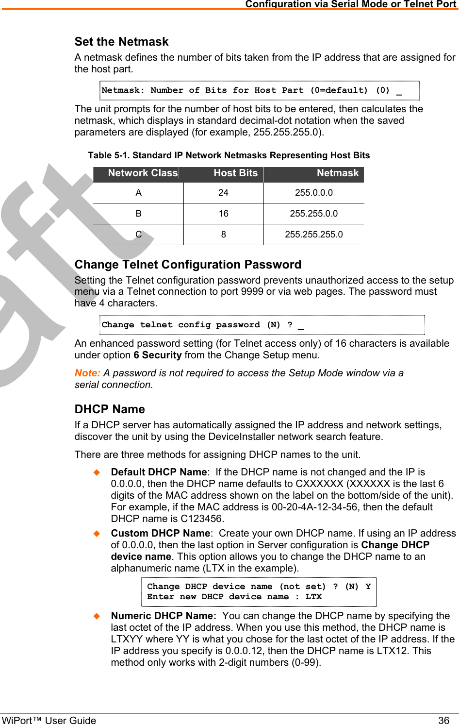 Configuration via Serial Mode or Telnet Port WiPort™ User Guide    36 Set the Netmask A netmask defines the number of bits taken from the IP address that are assigned for the host part.  Netmask: Number of Bits for Host Part (0=default) (0) _  The unit prompts for the number of host bits to be entered, then calculates the netmask, which displays in standard decimal-dot notation when the saved parameters are displayed (for example, 255.255.255.0).  Table 5-1. Standard IP Network Netmasks Representing Host Bits Network Class Host Bits  Netmask  A 24 255.0.0.0 B 16 255.255.0.0 C 8 255.255.255.0 Change Telnet Configuration Password Setting the Telnet configuration password prevents unauthorized access to the setup menu via a Telnet connection to port 9999 or via web pages. The password must have 4 characters. Change telnet config password (N) ? _   An enhanced password setting (for Telnet access only) of 16 characters is available under option 6 Security from the Change Setup menu. Note: A password is not required to access the Setup Mode window via a serial connection.  DHCP Name  If a DHCP server has automatically assigned the IP address and network settings, discover the unit by using the DeviceInstaller network search feature. There are three methods for assigning DHCP names to the unit.   Default DHCP Name:  If the DHCP name is not changed and the IP is 0.0.0.0, then the DHCP name defaults to CXXXXXX (XXXXXX is the last 6 digits of the MAC address shown on the label on the bottom/side of the unit). For example, if the MAC address is 00-20-4A-12-34-56, then the default DHCP name is C123456.   Custom DHCP Name:  Create your own DHCP name. If using an IP address of 0.0.0.0, then the last option in Server configuration is Change DHCP device name. This option allows you to change the DHCP name to an alphanumeric name (LTX in the example). Change DHCP device name (not set) ? (N) Y  Enter new DHCP device name : LTX   Numeric DHCP Name:  You can change the DHCP name by specifying the last octet of the IP address. When you use this method, the DHCP name is LTXYY where YY is what you chose for the last octet of the IP address. If the IP address you specify is 0.0.0.12, then the DHCP name is LTX12. This method only works with 2-digit numbers (0-99). 