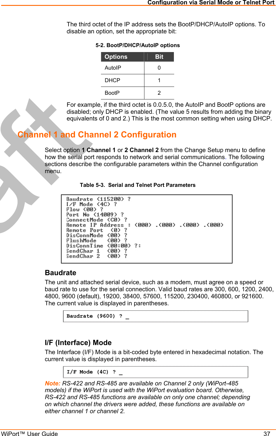 Configuration via Serial Mode or Telnet Port WiPort™ User Guide    37 The third octet of the IP address sets the BootP/DHCP/AutoIP options. To disable an option, set the appropriate bit:  5-2. BootP/DHCP/AutoIP options Options  Bit AutoIP 0 DHCP 1 BootP 2 For example, if the third octet is 0.0.5.0, the AutoIP and BootP options are disabled; only DHCP is enabled. (The value 5 results from adding the binary equivalents of 0 and 2.) This is the most common setting when using DHCP. Channel 1 and Channel 2 Configuration  Select option 1 Channel 1 or 2 Channel 2 from the Change Setup menu to define how the serial port responds to network and serial communications. The following sections describe the configurable parameters within the Channel configuration menu. Table 5-3.  Serial and Telnet Port Parameters  Baudrate  The unit and attached serial device, such as a modem, must agree on a speed or baud rate to use for the serial connection. Valid baud rates are 300, 600, 1200, 2400, 4800, 9600 (default), 19200, 38400, 57600, 115200, 230400, 460800, or 921600. The current value is displayed in parentheses. Baudrate (9600) ? _  I/F (Interface) Mode  The Interface (I/F) Mode is a bit-coded byte entered in hexadecimal notation. The current value is displayed in parentheses. I/F Mode (4C) ? _ Note: RS-422 and RS-485 are available on Channel 2 only (WiPort-485 models) if the WiPort is used with the WiPort evaluation board. Otherwise, RS-422 and RS-485 functions are available on only one channel; depending on which channel the drivers were added, these functions are available on either channel 1 or channel 2.  