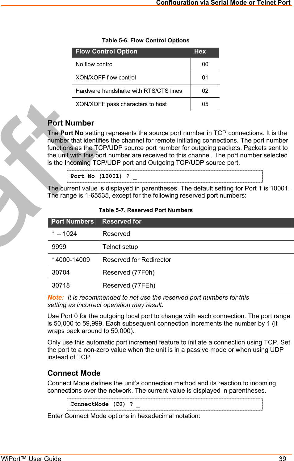 Configuration via Serial Mode or Telnet Port WiPort™ User Guide    39  Table 5-6. Flow Control Options Flow Control Option   Hex  No flow control   00 XON/XOFF flow control   01 Hardware handshake with RTS/CTS lines  02 XON/XOFF pass characters to host   05 Port Number  The Port No setting represents the source port number in TCP connections. It is the number that identifies the channel for remote initiating connections. The port number functions as the TCP/UDP source port number for outgoing packets. Packets sent to the unit with this port number are received to this channel. The port number selected is the Incoming TCP/UDP port and Outgoing TCP/UDP source port.  Port No (10001) ? _ The current value is displayed in parentheses. The default setting for Port 1 is 10001. The range is 1-65535, except for the following reserved port numbers:  Table 5-7. Reserved Port Numbers Port Numbers   Reserved for  1 – 1024  Reserved  9999   Telnet setup  14000-14009   Reserved for Redirector 30704 Reserved (77F0h) 30718 Reserved (77FEh) Note:  It is recommended to not use the reserved port numbers for this setting as incorrect operation may result. Use Port 0 for the outgoing local port to change with each connection. The port range is 50,000 to 59,999. Each subsequent connection increments the number by 1 (it wraps back around to 50,000).  Only use this automatic port increment feature to initiate a connection using TCP. Set the port to a non-zero value when the unit is in a passive mode or when using UDP instead of TCP. Connect Mode  Connect Mode defines the unit’s connection method and its reaction to incoming connections over the network. The current value is displayed in parentheses. ConnectMode (C0) ? _ Enter Connect Mode options in hexadecimal notation: 