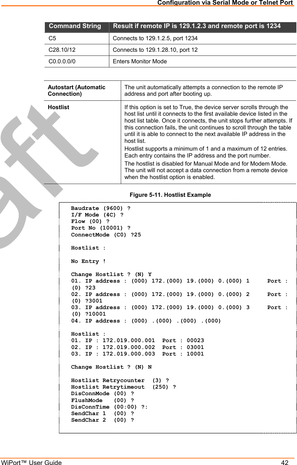 Configuration via Serial Mode or Telnet Port WiPort™ User Guide    42 Command String   Result if remote IP is 129.1.2.3 and remote port is 1234  C5   Connects to 129.1.2.5, port 1234  C28.10/12   Connects to 129.1.28.10, port 12  C0.0.0.0/0  Enters Monitor Mode   Autostart (Automatic Connection) The unit automatically attempts a connection to the remote IP address and port after booting up.  Hostlist  If this option is set to True, the device server scrolls through the host list until it connects to the first available device listed in the host list table. Once it connects, the unit stops further attempts. If this connection fails, the unit continues to scroll through the table until it is able to connect to the next available IP address in the host list. Hostlist supports a minimum of 1 and a maximum of 12 entries. Each entry contains the IP address and the port number.  The hostlist is disabled for Manual Mode and for Modem Mode. The unit will not accept a data connection from a remote device when the hostlist option is enabled. Figure 5-11. Hostlist Example Baudrate (9600) ?  I/F Mode (4C) ? Flow (00) ? Port No (10001) ? ConnectMode (C0) ?25  Hostlist :  No Entry !  Change Hostlist ? (N) Y 01. IP address : (000) 172.(000) 19.(000) 0.(000) 1     Port :  (0) ?23 02. IP address : (000) 172.(000) 19.(000) 0.(000) 2     Port :  (0) ?3001 03. IP address : (000) 172.(000) 19.(000) 0.(000) 3     Port :  (0) ?10001 04. IP address : (000) .(000) .(000) .(000)   Hostlist : 01. IP : 172.019.000.001  Port : 00023 02. IP : 172.019.000.002  Port : 03001 03. IP : 172.019.000.003  Port : 10001  Change Hostlist ? (N) N  Hostlist Retrycounter  (3) ? Hostlist Retrytimeout  (250) ? DisConnMode (00) ? FlushMode   (00) ? DisConnTime (00:00) ?: SendChar 1  (00) ? SendChar 2  (00) ?  