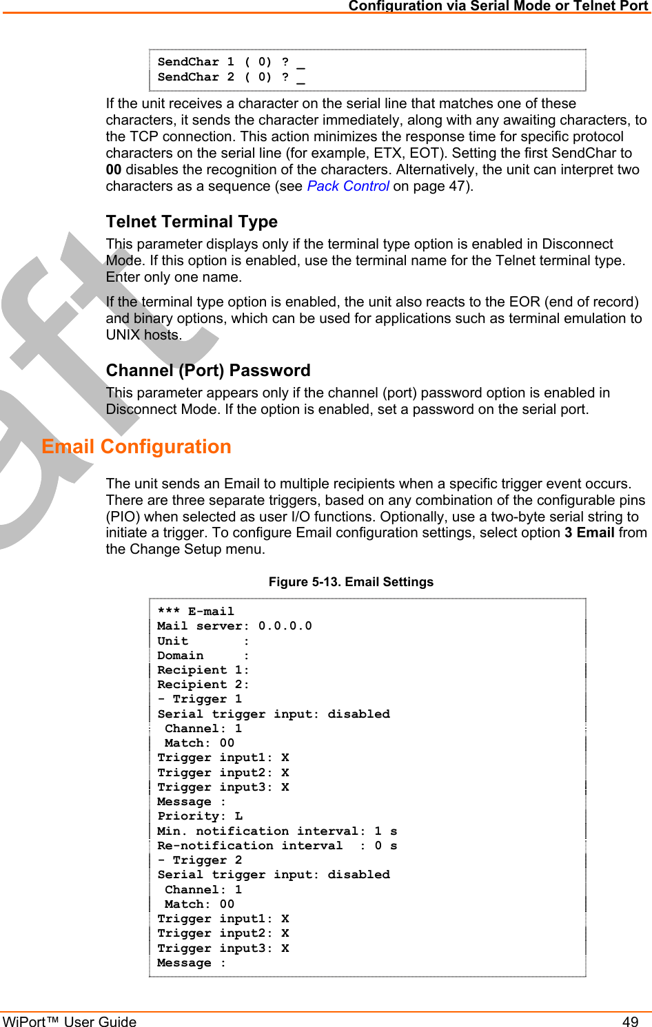 Configuration via Serial Mode or Telnet Port WiPort™ User Guide    49 SendChar 1 ( 0) ? _ SendChar 2 ( 0) ? _ If the unit receives a character on the serial line that matches one of these characters, it sends the character immediately, along with any awaiting characters, to the TCP connection. This action minimizes the response time for specific protocol characters on the serial line (for example, ETX, EOT). Setting the first SendChar to 00 disables the recognition of the characters. Alternatively, the unit can interpret two characters as a sequence (see Pack Control on page 47).  Telnet Terminal Type  This parameter displays only if the terminal type option is enabled in Disconnect Mode. If this option is enabled, use the terminal name for the Telnet terminal type. Enter only one name.  If the terminal type option is enabled, the unit also reacts to the EOR (end of record) and binary options, which can be used for applications such as terminal emulation to UNIX hosts.  Channel (Port) Password  This parameter appears only if the channel (port) password option is enabled in Disconnect Mode. If the option is enabled, set a password on the serial port.  Email Configuration The unit sends an Email to multiple recipients when a specific trigger event occurs. There are three separate triggers, based on any combination of the configurable pins (PIO) when selected as user I/O functions. Optionally, use a two-byte serial string to initiate a trigger. To configure Email configuration settings, select option 3 Email from the Change Setup menu. Figure 5-13. Email Settings *** E-mail Mail server: 0.0.0.0 Unit       :  Domain     :  Recipient 1:  Recipient 2: - Trigger 1 Serial trigger input: disabled  Channel: 1  Match: 00 Trigger input1: X Trigger input2: X Trigger input3: X Message : Priority: L Min. notification interval: 1 s Re-notification interval  : 0 s - Trigger 2 Serial trigger input: disabled  Channel: 1  Match: 00 Trigger input1: X Trigger input2: X Trigger input3: X Message : 