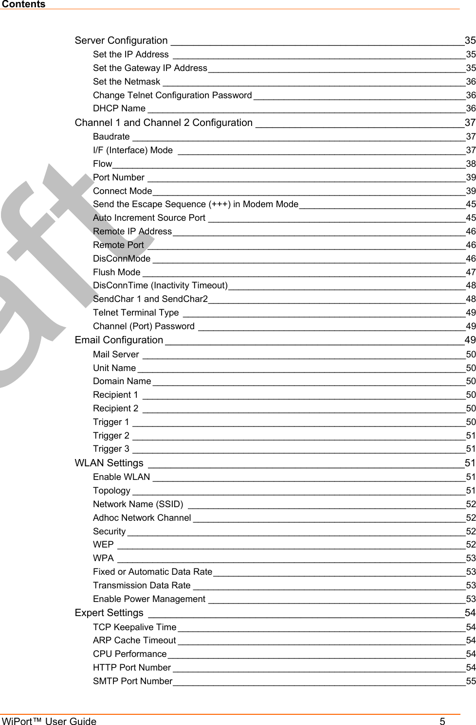 Contents WiPort™ User Guide    5 Server Configuration ____________________________________________________35 Set the IP Address __________________________________________________________35 Set the Gateway IP Address___________________________________________________35 Set the Netmask ____________________________________________________________36 Change Telnet Configuration Password __________________________________________36 DHCP Name _______________________________________________________________36 Channel 1 and Channel 2 Configuration _____________________________________37 Baudrate __________________________________________________________________37 I/F (Interface) Mode _________________________________________________________37 Flow______________________________________________________________________38 Port Number _______________________________________________________________39 Connect Mode______________________________________________________________39 Send the Escape Sequence (+++) in Modem Mode_________________________________45 Auto Increment Source Port ___________________________________________________45 Remote IP Address__________________________________________________________46 Remote Port _______________________________________________________________46 DisConnMode ______________________________________________________________46 Flush Mode ________________________________________________________________47 DisConnTime (Inactivity Timeout)_______________________________________________48 SendChar 1 and SendChar2___________________________________________________48 Telnet Terminal Type ________________________________________________________49 Channel (Port) Password _____________________________________________________49 Email Configuration _____________________________________________________49 Mail Server ________________________________________________________________50 Unit Name _________________________________________________________________50 Domain Name ______________________________________________________________50 Recipient 1 ________________________________________________________________50 Recipient 2 ________________________________________________________________50 Trigger 1 __________________________________________________________________50 Trigger 2 __________________________________________________________________51 Trigger 3 __________________________________________________________________51 WLAN Settings ________________________________________________________51 Enable WLAN ______________________________________________________________51 Topology __________________________________________________________________51 Network Name (SSID) _______________________________________________________52 Adhoc Network Channel ______________________________________________________52 Security ___________________________________________________________________52 WEP _____________________________________________________________________52 WPA _____________________________________________________________________53 Fixed or Automatic Data Rate__________________________________________________53 Transmission Data Rate ______________________________________________________53 Enable Power Management ___________________________________________________53 Expert Settings ________________________________________________________54 TCP Keepalive Time _________________________________________________________54 ARP Cache Timeout _________________________________________________________54 CPU Performance ___________________________________________________________54 HTTP Port Number __________________________________________________________54 SMTP Port Number__________________________________________________________55 