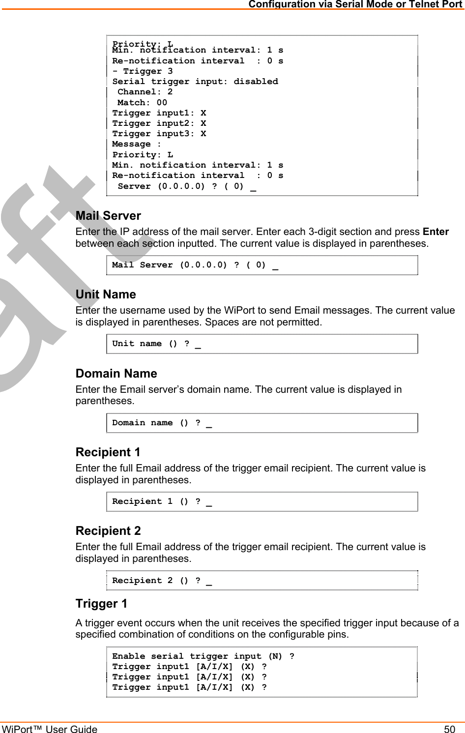 Configuration via Serial Mode or Telnet Port WiPort™ User Guide    50 Priority: L Min. notification interval: 1 s Re-notification interval  : 0 s - Trigger 3 Serial trigger input: disabled  Channel: 2  Match: 00 Trigger input1: X Trigger input2: X Trigger input3: X Message : Priority: L Min. notification interval: 1 s Re-notification interval  : 0 s  Server (0.0.0.0) ? ( 0) _ Mail Server Enter the IP address of the mail server. Enter each 3-digit section and press Enter between each section inputted. The current value is displayed in parentheses. Mail Server (0.0.0.0) ? ( 0) _ Unit Name Enter the username used by the WiPort to send Email messages. The current value is displayed in parentheses. Spaces are not permitted. Unit name () ? _ Domain Name Enter the Email server’s domain name. The current value is displayed in parentheses. Domain name () ? _ Recipient 1 Enter the full Email address of the trigger email recipient. The current value is displayed in parentheses. Recipient 1 () ? _ Recipient 2 Enter the full Email address of the trigger email recipient. The current value is displayed in parentheses. Recipient 2 () ? _ Trigger 1 A trigger event occurs when the unit receives the specified trigger input because of a specified combination of conditions on the configurable pins.  Enable serial trigger input (N) ? Trigger input1 [A/I/X] (X) ? Trigger input1 [A/I/X] (X) ? Trigger input1 [A/I/X] (X) ? 