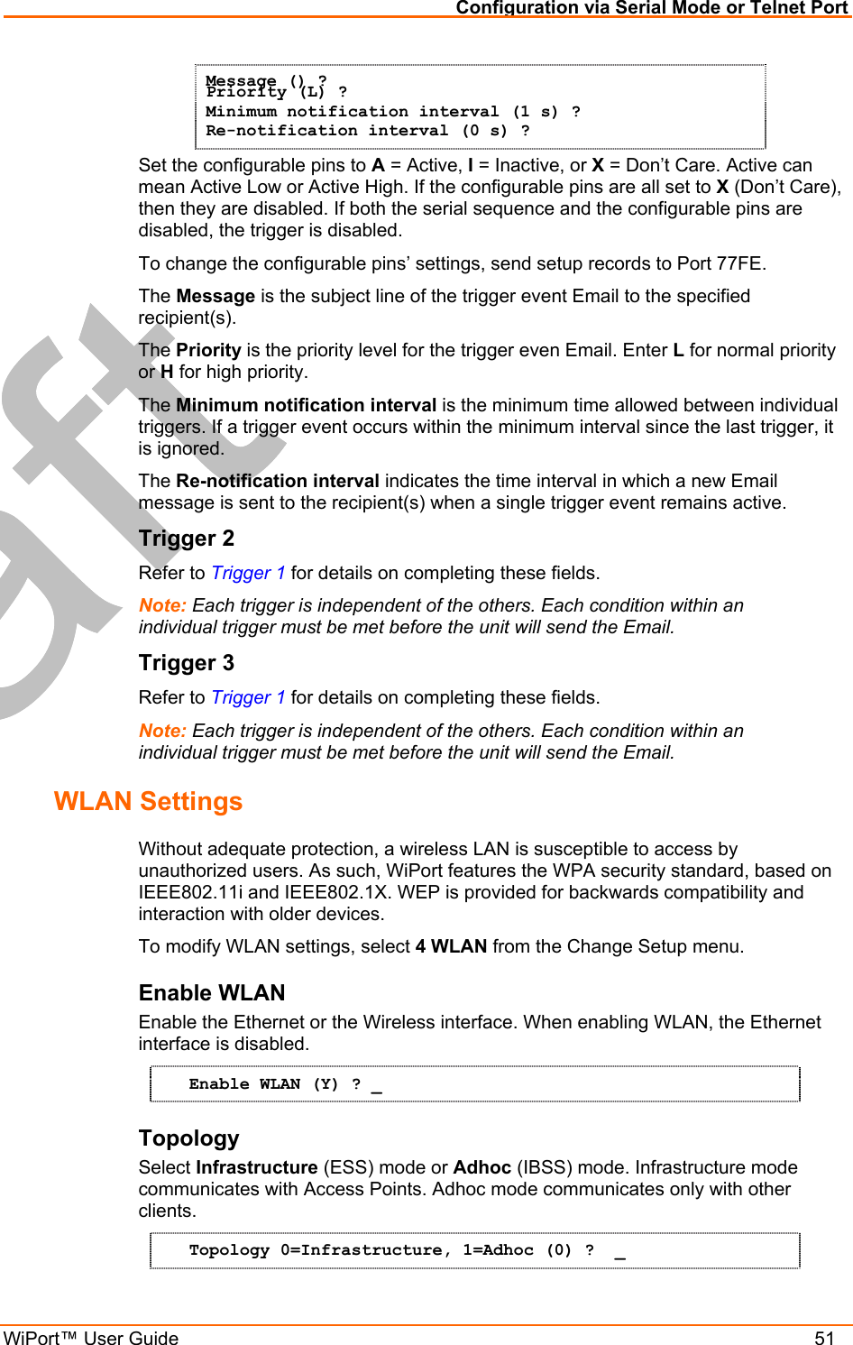 Configuration via Serial Mode or Telnet Port WiPort™ User Guide    51 Message () ? Priority (L) ? Minimum notification interval (1 s) ? Re-notification interval (0 s) ? Set the configurable pins to A = Active, I = Inactive, or X = Don’t Care. Active can mean Active Low or Active High. If the configurable pins are all set to X (Don’t Care), then they are disabled. If both the serial sequence and the configurable pins are disabled, the trigger is disabled.  To change the configurable pins’ settings, send setup records to Port 77FE. The Message is the subject line of the trigger event Email to the specified recipient(s). The Priority is the priority level for the trigger even Email. Enter L for normal priority or H for high priority. The Minimum notification interval is the minimum time allowed between individual triggers. If a trigger event occurs within the minimum interval since the last trigger, it is ignored. The Re-notification interval indicates the time interval in which a new Email message is sent to the recipient(s) when a single trigger event remains active. Trigger 2 Refer to Trigger 1 for details on completing these fields. Note: Each trigger is independent of the others. Each condition within an individual trigger must be met before the unit will send the Email. Trigger 3 Refer to Trigger 1 for details on completing these fields. Note: Each trigger is independent of the others. Each condition within an individual trigger must be met before the unit will send the Email. WLAN Settings Without adequate protection, a wireless LAN is susceptible to access by unauthorized users. As such, WiPort features the WPA security standard, based on IEEE802.11i and IEEE802.1X. WEP is provided for backwards compatibility and interaction with older devices. To modify WLAN settings, select 4 WLAN from the Change Setup menu. Enable WLAN  Enable the Ethernet or the Wireless interface. When enabling WLAN, the Ethernet interface is disabled. Enable WLAN (Y) ? _ Topology  Select Infrastructure (ESS) mode or Adhoc (IBSS) mode. Infrastructure mode communicates with Access Points. Adhoc mode communicates only with other clients. Topology 0=Infrastructure, 1=Adhoc (0) ?  _ 