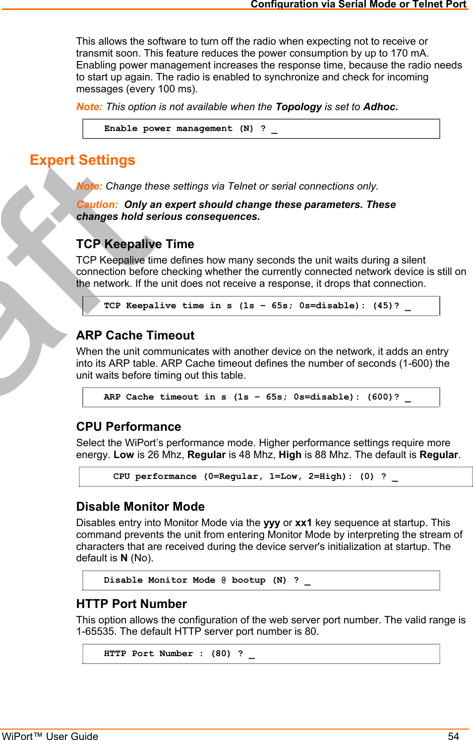 Configuration via Serial Mode or Telnet Port WiPort™ User Guide    54 This allows the software to turn off the radio when expecting not to receive or transmit soon. This feature reduces the power consumption by up to 170 mA. Enabling power management increases the response time, because the radio needs to start up again. The radio is enabled to synchronize and check for incoming messages (every 100 ms). Note: This option is not available when the Topology is set to Adhoc.  Enable power management (N) ? _ Expert Settings  Note: Change these settings via Telnet or serial connections only. Caution:  Only an expert should change these parameters. These changes hold serious consequences. TCP Keepalive Time  TCP Keepalive time defines how many seconds the unit waits during a silent connection before checking whether the currently connected network device is still on the network. If the unit does not receive a response, it drops that connection.  TCP Keepalive time in s (1s – 65s; 0s=disable): (45)? _ ARP Cache Timeout When the unit communicates with another device on the network, it adds an entry into its ARP table. ARP Cache timeout defines the number of seconds (1-600) the unit waits before timing out this table.  ARP Cache timeout in s (1s – 65s; 0s=disable): (600)? _ CPU Performance Select the WiPort’s performance mode. Higher performance settings require more energy. Low is 26 Mhz, Regular is 48 Mhz, High is 88 Mhz. The default is Regular. CPU performance (0=Regular, 1=Low, 2=High): (0) ? _ Disable Monitor Mode Disables entry into Monitor Mode via the yyy or xx1 key sequence at startup. This command prevents the unit from entering Monitor Mode by interpreting the stream of characters that are received during the device server&apos;s initialization at startup. The default is N (No). Disable Monitor Mode @ bootup (N) ? _ HTTP Port Number This option allows the configuration of the web server port number. The valid range is 1-65535. The default HTTP server port number is 80. HTTP Port Number : (80) ? _ 