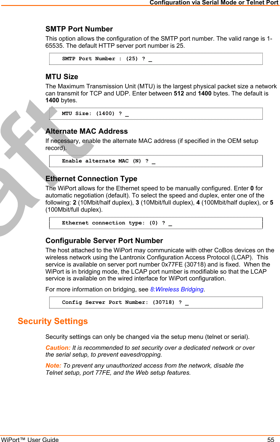 Configuration via Serial Mode or Telnet Port WiPort™ User Guide    55 SMTP Port Number This option allows the configuration of the SMTP port number. The valid range is 1-65535. The default HTTP server port number is 25. SMTP Port Number : (25) ? _ MTU Size The Maximum Transmission Unit (MTU) is the largest physical packet size a network can transmit for TCP and UDP. Enter between 512 and 1400 bytes. The default is 1400 bytes. MTU Size: (1400) ? _ Alternate MAC Address If necessary, enable the alternate MAC address (if specified in the OEM setup record). Enable alternate MAC (N) ? _ Ethernet Connection Type The WiPort allows for the Ethernet speed to be manually configured. Enter 0 for automatic negotiation (default). To select the speed and duplex, enter one of the following: 2 (10Mbit/half duplex), 3 (10Mbit/full duplex), 4 (100Mbit/half duplex), or 5 (100Mbit/full duplex). Ethernet connection type: (0) ? _ Configurable Server Port Number The host attached to the WiPort may communicate with other CoBos devices on the wireless network using the Lantronix Configuration Access Protocol (LCAP).  This service is available on server port number 0x77FE (30718) and is fixed.  When the WiPort is in bridging mode, the LCAP port number is modifiable so that the LCAP service is available on the wired interface for WiPort configuration.   For more information on bridging, see 8:Wireless Bridging. Config Server Port Number: (30718) ? _ Security Settings  Security settings can only be changed via the setup menu (telnet or serial). Caution: It is recommended to set security over a dedicated network or over the serial setup, to prevent eavesdropping. Note: To prevent any unauthorized access from the network, disable the Telnet setup, port 77FE, and the Web setup features. 
