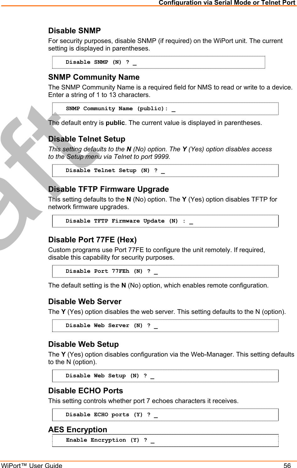 Configuration via Serial Mode or Telnet Port WiPort™ User Guide    56 Disable SNMP  For security purposes, disable SNMP (if required) on the WiPort unit. The current setting is displayed in parentheses.  Disable SNMP (N) ? _ SNMP Community Name  The SNMP Community Name is a required field for NMS to read or write to a device. Enter a string of 1 to 13 characters. SNMP Community Name (public): _ The default entry is public. The current value is displayed in parentheses. Disable Telnet Setup  This setting defaults to the N (No) option. The Y (Yes) option disables access to the Setup menu via Telnet to port 9999.  Disable Telnet Setup (N) ? _ Disable TFTP Firmware Upgrade  This setting defaults to the N (No) option. The Y (Yes) option disables TFTP for network firmware upgrades. Disable TFTP Firmware Update (N) : _ Disable Port 77FE (Hex)  Custom programs use Port 77FE to configure the unit remotely. If required, disable this capability for security purposes.  Disable Port 77FEh (N) ? _ The default setting is the N (No) option, which enables remote configuration.  Disable Web Server  The Y (Yes) option disables the web server. This setting defaults to the N (option). Disable Web Server (N) ? _ Disable Web Setup  The Y (Yes) option disables configuration via the Web-Manager. This setting defaults to the N (option). Disable Web Setup (N) ? _ Disable ECHO Ports This setting controls whether port 7 echoes characters it receives.  Disable ECHO ports (Y) ? _ AES Encryption Enable Encryption (Y) ? _ 