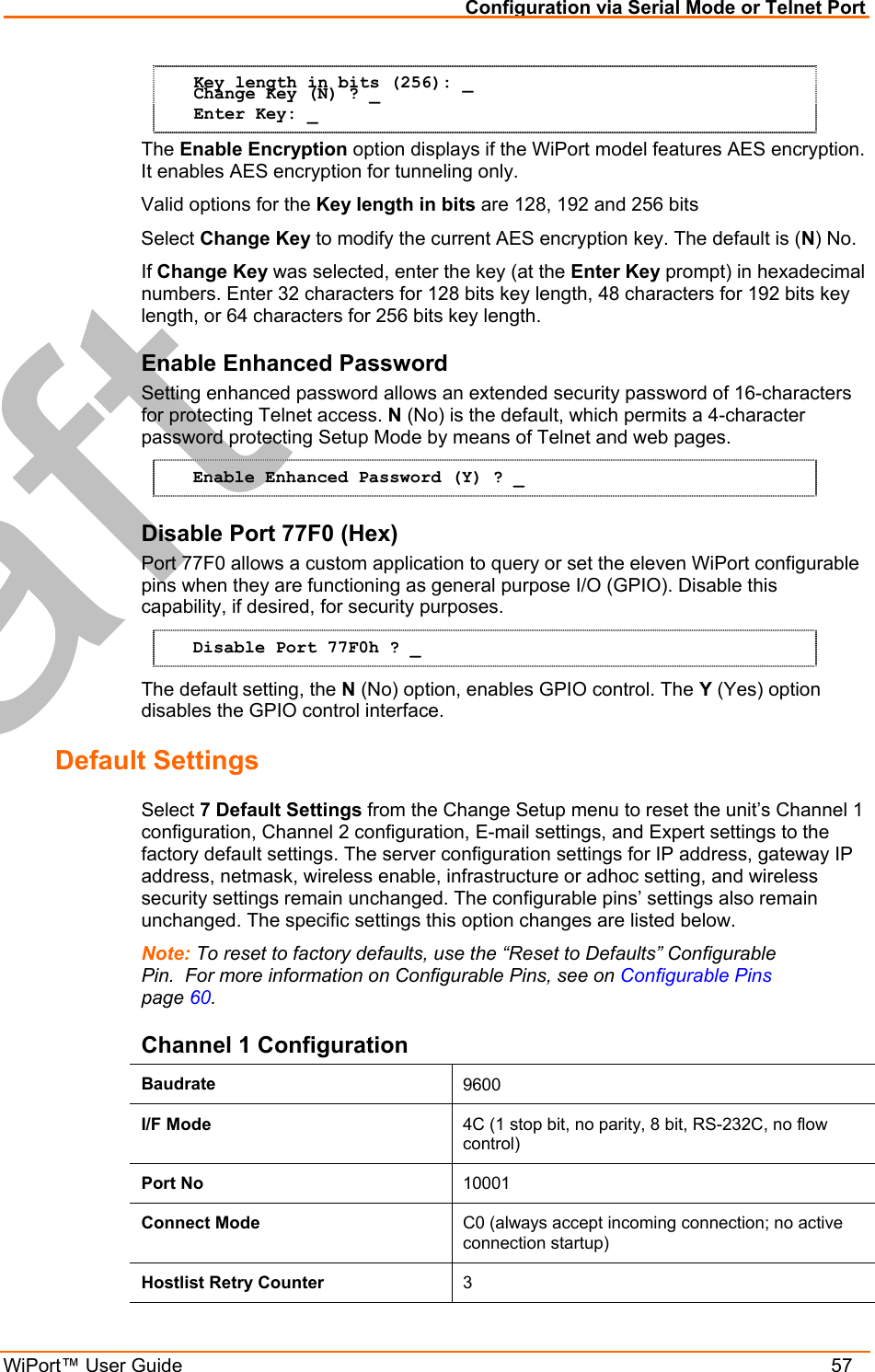 Configuration via Serial Mode or Telnet Port WiPort™ User Guide    57 Key length in bits (256): _ Change Key (N) ? _ Enter Key: _ The Enable Encryption option displays if the WiPort model features AES encryption. It enables AES encryption for tunneling only. Valid options for the Key length in bits are 128, 192 and 256 bits Select Change Key to modify the current AES encryption key. The default is (N) No. If Change Key was selected, enter the key (at the Enter Key prompt) in hexadecimal numbers. Enter 32 characters for 128 bits key length, 48 characters for 192 bits key length, or 64 characters for 256 bits key length. Enable Enhanced Password Setting enhanced password allows an extended security password of 16-characters for protecting Telnet access. N (No) is the default, which permits a 4-character password protecting Setup Mode by means of Telnet and web pages. Enable Enhanced Password (Y) ? _ Disable Port 77F0 (Hex) Port 77F0 allows a custom application to query or set the eleven WiPort configurable pins when they are functioning as general purpose I/O (GPIO). Disable this capability, if desired, for security purposes. Disable Port 77F0h ? _ The default setting, the N (No) option, enables GPIO control. The Y (Yes) option disables the GPIO control interface. Default Settings  Select 7 Default Settings from the Change Setup menu to reset the unit’s Channel 1 configuration, Channel 2 configuration, E-mail settings, and Expert settings to the factory default settings. The server configuration settings for IP address, gateway IP address, netmask, wireless enable, infrastructure or adhoc setting, and wireless security settings remain unchanged. The configurable pins’ settings also remain unchanged. The specific settings this option changes are listed below. Note: To reset to factory defaults, use the “Reset to Defaults” Configurable Pin.  For more information on Configurable Pins, see on Configurable Pins  page 60. Channel 1 Configuration Baudrate  9600 I/F Mode  4C (1 stop bit, no parity, 8 bit, RS-232C, no flow control) Port No  10001 Connect Mode  C0 (always accept incoming connection; no active connection startup) Hostlist Retry Counter  3 