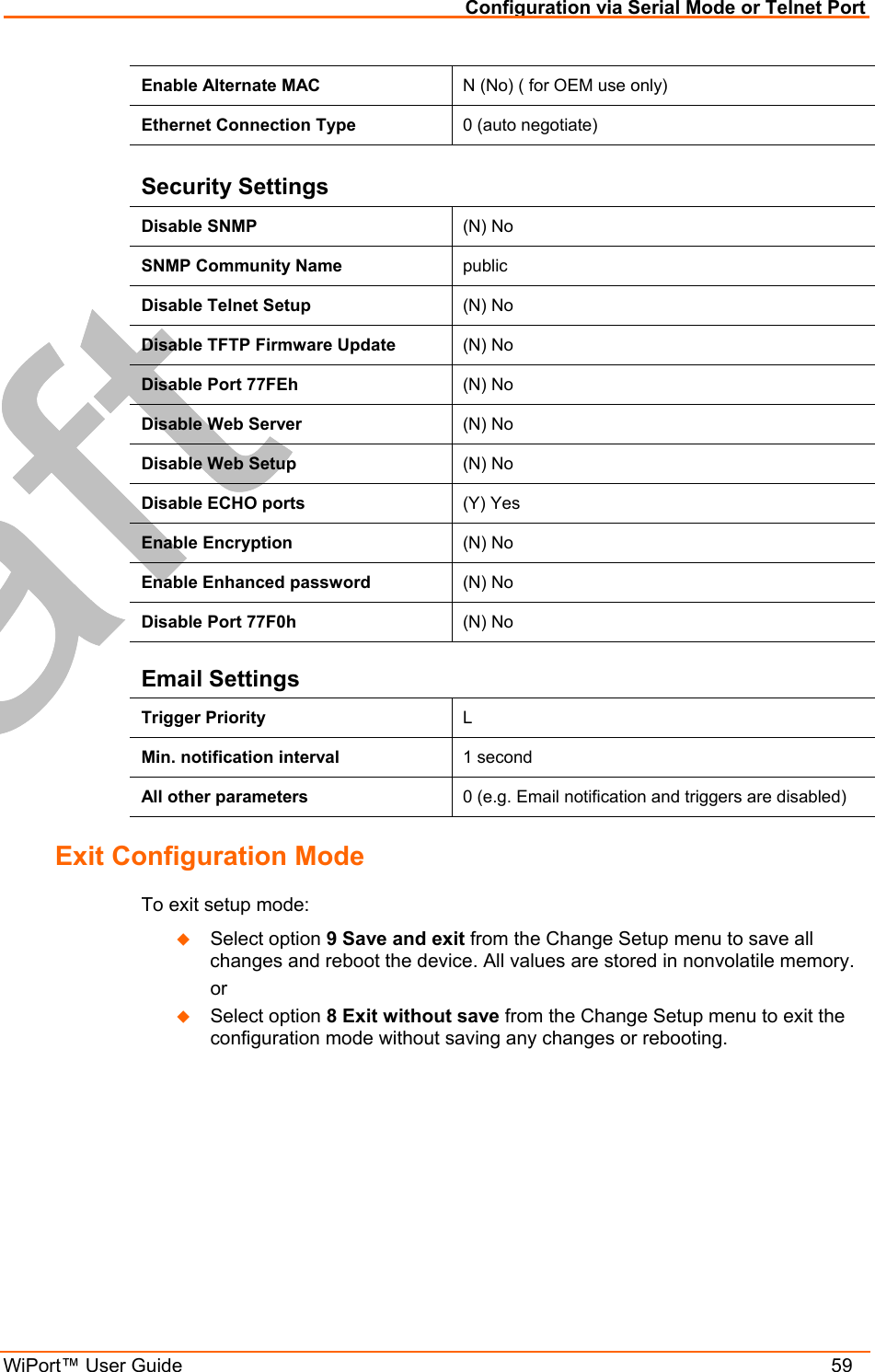 Configuration via Serial Mode or Telnet Port WiPort™ User Guide    59 Enable Alternate MAC  N (No) ( for OEM use only) Ethernet Connection Type  0 (auto negotiate)  Security Settings Disable SNMP  (N) No SNMP Community Name  public Disable Telnet Setup  (N) No Disable TFTP Firmware Update  (N) No Disable Port 77FEh  (N) No Disable Web Server  (N) No Disable Web Setup  (N) No Disable ECHO ports  (Y) Yes Enable Encryption  (N) No Enable Enhanced password  (N) No Disable Port 77F0h  (N) No Email Settings Trigger Priority  L Min. notification interval  1 second All other parameters  0 (e.g. Email notification and triggers are disabled) Exit Configuration Mode  To exit setup mode:   Select option 9 Save and exit from the Change Setup menu to save all changes and reboot the device. All values are stored in nonvolatile memory.   or   Select option 8 Exit without save from the Change Setup menu to exit the configuration mode without saving any changes or rebooting.  