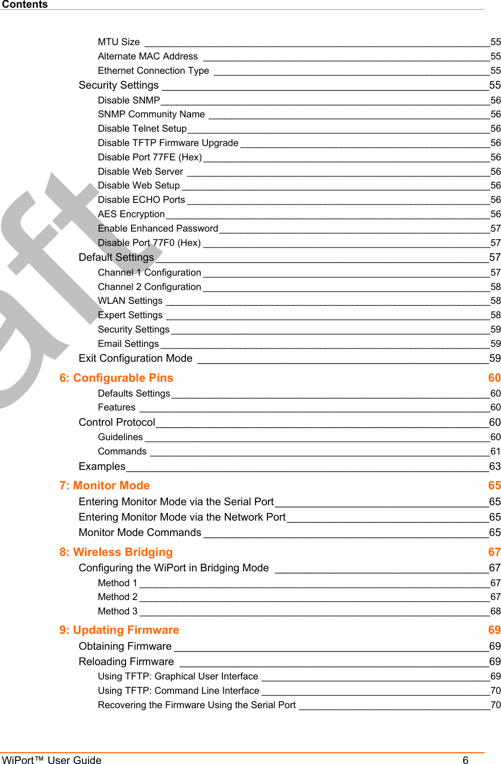 Contents WiPort™ User Guide    6 MTU Size _________________________________________________________________55 Alternate MAC Address ______________________________________________________55 Ethernet Connection Type ____________________________________________________55 Security Settings _______________________________________________________55 Disable SNMP______________________________________________________________56 SNMP Community Name _____________________________________________________56 Disable Telnet Setup_________________________________________________________56 Disable TFTP Firmware Upgrade _______________________________________________56 Disable Port 77FE (Hex) ______________________________________________________56 Disable Web Server _________________________________________________________56 Disable Web Setup __________________________________________________________56 Disable ECHO Ports _________________________________________________________56 AES Encryption _____________________________________________________________56 Enable Enhanced Password___________________________________________________57 Disable Port 77F0 (Hex) ______________________________________________________57 Default Settings ________________________________________________________57 Channel 1 Configuration ______________________________________________________57 Channel 2 Configuration ______________________________________________________58 WLAN Settings _____________________________________________________________58 Expert Settings _____________________________________________________________58 Security Settings ____________________________________________________________59 Email Settings ______________________________________________________________59 Exit Configuration Mode _________________________________________________59 6: Configurable Pins  60 Defaults Settings ____________________________________________________________60 Features __________________________________________________________________60 Control Protocol________________________________________________________60 Guidelines _________________________________________________________________60 Commands ________________________________________________________________61 Examples_____________________________________________________________63 7: Monitor Mode  65 Entering Monitor Mode via the Serial Port____________________________________65 Entering Monitor Mode via the Network Port__________________________________65 Monitor Mode Commands ________________________________________________65 8: Wireless Bridging  67 Configuring the WiPort in Bridging Mode ____________________________________67 Method 1 __________________________________________________________________67 Method 2 __________________________________________________________________67 Method 3 __________________________________________________________________68 9: Updating Firmware  69 Obtaining Firmware _____________________________________________________69 Reloading Firmware ____________________________________________________69 Using TFTP: Graphical User Interface ___________________________________________69 Using TFTP: Command Line Interface ___________________________________________70 Recovering the Firmware Using the Serial Port ____________________________________70 