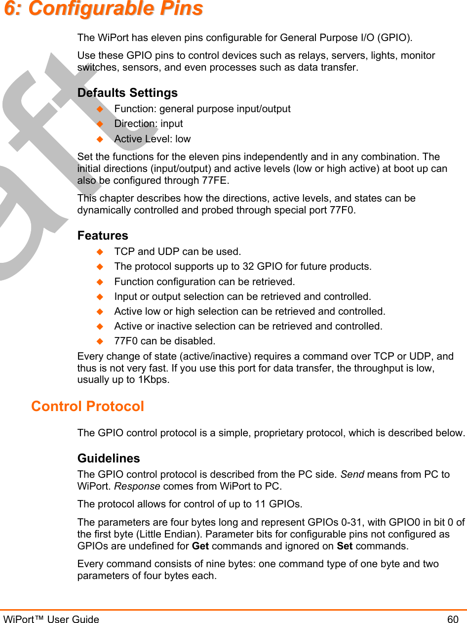  WiPort™ User Guide                               60 66::  CCoonnffiigguurraabbllee  PPiinnss  The WiPort has eleven pins configurable for General Purpose I/O (GPIO).  Use these GPIO pins to control devices such as relays, servers, lights, monitor switches, sensors, and even processes such as data transfer. Defaults Settings   Function: general purpose input/output   Direction: input   Active Level: low Set the functions for the eleven pins independently and in any combination. The initial directions (input/output) and active levels (low or high active) at boot up can also be configured through 77FE. This chapter describes how the directions, active levels, and states can be dynamically controlled and probed through special port 77F0. Features   TCP and UDP can be used.   The protocol supports up to 32 GPIO for future products.   Function configuration can be retrieved.   Input or output selection can be retrieved and controlled.   Active low or high selection can be retrieved and controlled.   Active or inactive selection can be retrieved and controlled.   77F0 can be disabled. Every change of state (active/inactive) requires a command over TCP or UDP, and thus is not very fast. If you use this port for data transfer, the throughput is low, usually up to 1Kbps. Control Protocol The GPIO control protocol is a simple, proprietary protocol, which is described below. Guidelines The GPIO control protocol is described from the PC side. Send means from PC to WiPort. Response comes from WiPort to PC. The protocol allows for control of up to 11 GPIOs.  The parameters are four bytes long and represent GPIOs 0-31, with GPIO0 in bit 0 of the first byte (Little Endian). Parameter bits for configurable pins not configured as GPIOs are undefined for Get commands and ignored on Set commands. Every command consists of nine bytes: one command type of one byte and two parameters of four bytes each. 