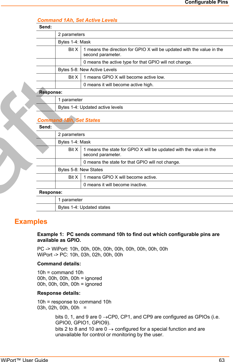 Configurable Pins WiPort™ User Guide    63 Command 1Ah, Set Active Levels Send:  2 parameters   Bytes 1-4: Mask  Bit X 1 means the direction for GPIO X will be updated with the value in the second parameter.     0 means the active type for that GPIO will not change.   Bytes 5-8: New Active Levels   Bit X  1 means GPIO X will become active low.     0 means it will become active high. Response:  1 parameter   Bytes 1-4: Updated active levels Command 1Bh, Set States Send:  2 parameters   Bytes 1-4: Mask  Bit X 1 means the state for GPIO X will be updated with the value in the second parameter.     0 means the state for that GPIO will not change.   Bytes 5-8: New States   Bit X  1 means GPIO X will become active.     0 means it will become inactive. Response:  1 parameter   Bytes 1-4: Updated states Examples Example 1:  PC sends command 10h to find out which configurable pins are available as GPIO. PC -&gt; WiPort: 10h, 00h, 00h, 00h, 00h, 00h, 00h, 00h, 00h WiPort -&gt; PC: 10h, 03h, 02h, 00h, 00h Command details: 10h = command 10h 00h, 00h, 00h, 00h = ignored 00h, 00h, 00h, 00h = ignored Response details: 10h = response to command 10h 03h, 02h, 00h, 00h   = bits 0, 1, and 9 are 0 →CP0, CP1, and CP9 are configured as GPIOs (i.e. GPIO0, GPIO1, GPIO9). bits 2 to 8 and 10 are 0 → configured for a special function and are unavailable for control or monitoring by the user. 