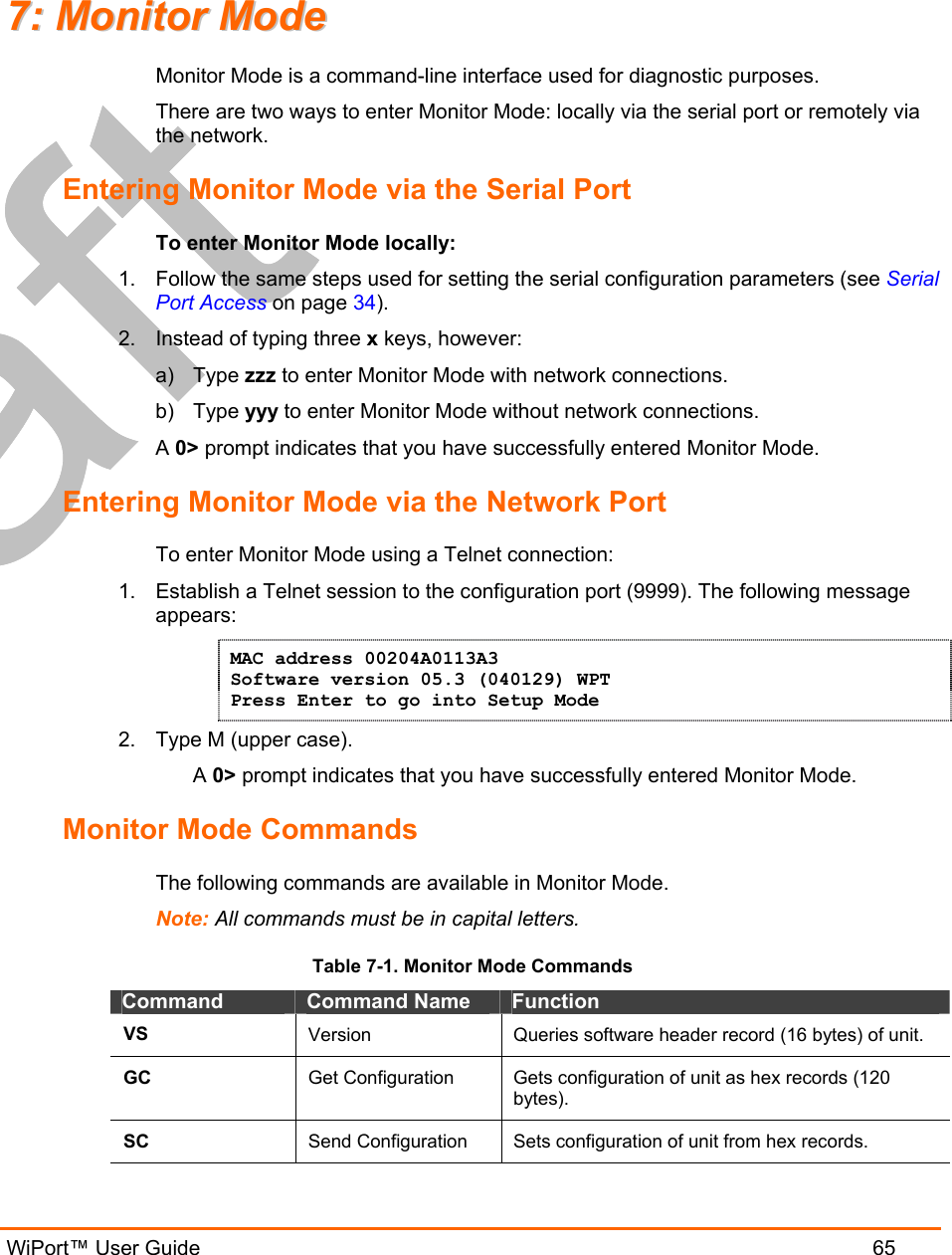   WiPort™ User Guide  65 77::  MMoonniittoorr  MMooddee  Monitor Mode is a command-line interface used for diagnostic purposes. There are two ways to enter Monitor Mode: locally via the serial port or remotely via the network.  Entering Monitor Mode via the Serial Port To enter Monitor Mode locally: 1.  Follow the same steps used for setting the serial configuration parameters (see Serial Port Access on page 34). 2.  Instead of typing three x keys, however: a) Type zzz to enter Monitor Mode with network connections. b) Type yyy to enter Monitor Mode without network connections. A 0&gt; prompt indicates that you have successfully entered Monitor Mode. Entering Monitor Mode via the Network Port To enter Monitor Mode using a Telnet connection: 1.  Establish a Telnet session to the configuration port (9999). The following message appears: MAC address 00204A0113A3 Software version 05.3 (040129) WPT Press Enter to go into Setup Mode 2.  Type M (upper case). A 0&gt; prompt indicates that you have successfully entered Monitor Mode. Monitor Mode Commands The following commands are available in Monitor Mode. Note: All commands must be in capital letters.  Table 7-1. Monitor Mode Commands Command  Command Name  Function VS  Version  Queries software header record (16 bytes) of unit. GC  Get Configuration  Gets configuration of unit as hex records (120 bytes). SC  Send Configuration  Sets configuration of unit from hex records. 
