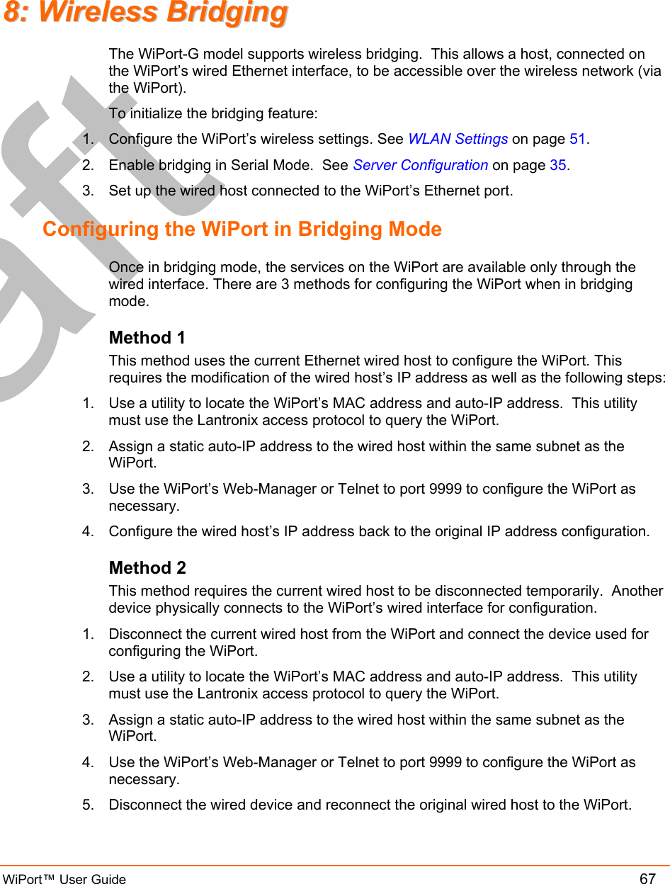  WiPort™ User Guide          67 88::  WWiirreelleessss  BBrriiddggiinngg  The WiPort-G model supports wireless bridging.  This allows a host, connected on the WiPort’s wired Ethernet interface, to be accessible over the wireless network (via the WiPort).  To initialize the bridging feature: 1.  Configure the WiPort’s wireless settings. See WLAN Settings on page 51. 2.  Enable bridging in Serial Mode.  See Server Configuration on page 35.  3.  Set up the wired host connected to the WiPort’s Ethernet port.   Configuring the WiPort in Bridging Mode Once in bridging mode, the services on the WiPort are available only through the wired interface. There are 3 methods for configuring the WiPort when in bridging mode. Method 1 This method uses the current Ethernet wired host to configure the WiPort. This requires the modification of the wired host’s IP address as well as the following steps: 1.  Use a utility to locate the WiPort’s MAC address and auto-IP address.  This utility must use the Lantronix access protocol to query the WiPort. 2.  Assign a static auto-IP address to the wired host within the same subnet as the WiPort. 3.  Use the WiPort’s Web-Manager or Telnet to port 9999 to configure the WiPort as necessary.  4.  Configure the wired host’s IP address back to the original IP address configuration. Method 2 This method requires the current wired host to be disconnected temporarily.  Another device physically connects to the WiPort’s wired interface for configuration. 1.  Disconnect the current wired host from the WiPort and connect the device used for configuring the WiPort. 2.  Use a utility to locate the WiPort’s MAC address and auto-IP address.  This utility must use the Lantronix access protocol to query the WiPort. 3.  Assign a static auto-IP address to the wired host within the same subnet as the WiPort. 4.  Use the WiPort’s Web-Manager or Telnet to port 9999 to configure the WiPort as necessary.  5.  Disconnect the wired device and reconnect the original wired host to the WiPort. 