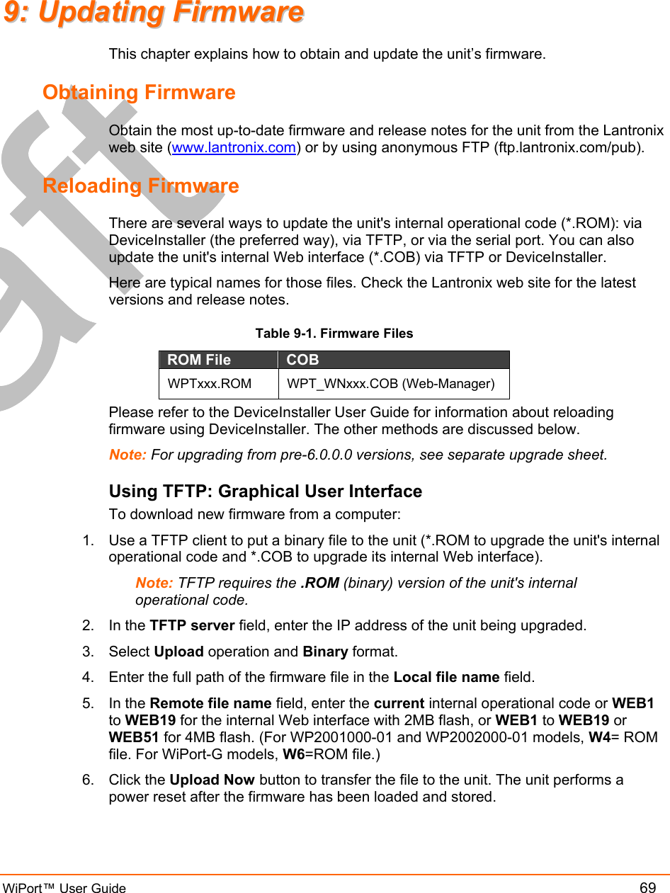  WiPort™ User Guide          69 99::  UUppddaattiinngg  FFiirrmmwwaarree  This chapter explains how to obtain and update the unit’s firmware.  Obtaining Firmware Obtain the most up-to-date firmware and release notes for the unit from the Lantronix web site (www.lantronix.com) or by using anonymous FTP (ftp.lantronix.com/pub).  Reloading Firmware  There are several ways to update the unit&apos;s internal operational code (*.ROM): via DeviceInstaller (the preferred way), via TFTP, or via the serial port. You can also update the unit&apos;s internal Web interface (*.COB) via TFTP or DeviceInstaller. Here are typical names for those files. Check the Lantronix web site for the latest versions and release notes. Table 9-1. Firmware Files ROM File  COB  WPTxxx.ROM WPT_WNxxx.COB (Web-Manager) Please refer to the DeviceInstaller User Guide for information about reloading firmware using DeviceInstaller. The other methods are discussed below. Note: For upgrading from pre-6.0.0.0 versions, see separate upgrade sheet. Using TFTP: Graphical User Interface To download new firmware from a computer:  1.  Use a TFTP client to put a binary file to the unit (*.ROM to upgrade the unit&apos;s internal operational code and *.COB to upgrade its internal Web interface).  Note: TFTP requires the .ROM (binary) version of the unit&apos;s internal operational code.  2. In the TFTP server field, enter the IP address of the unit being upgraded.  3. Select Upload operation and Binary format.  4.  Enter the full path of the firmware file in the Local file name field.  5. In the Remote file name field, enter the current internal operational code or WEB1 to WEB19 for the internal Web interface with 2MB flash, or WEB1 to WEB19 or WEB51 for 4MB flash. (For WP2001000-01 and WP2002000-01 models, W4= ROM file. For WiPort-G models, W6=ROM file.) 6. Click the Upload Now button to transfer the file to the unit. The unit performs a power reset after the firmware has been loaded and stored.  