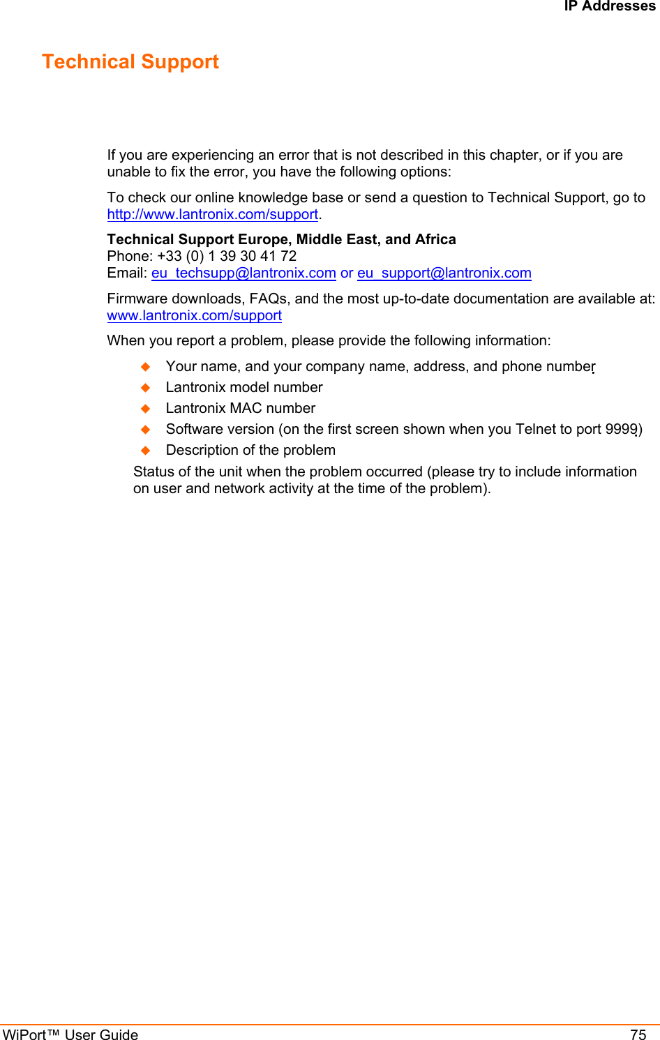 IP Addresses WiPort™ User Guide    75 Technical Support If you are experiencing an error that is not described in this chapter, or if you are unable to fix the error, you have the following options: To check our online knowledge base or send a question to Technical Support, go to http://www.lantronix.com/support. Technical Support Europe, Middle East, and Africa  Phone: +33 (0) 1 39 30 41 72 Email: eu_techsupp@lantronix.com or eu_support@lantronix.com Firmware downloads, FAQs, and the most up-to-date documentation are available at: www.lantronix.com/support When you report a problem, please provide the following information:    Your name, and your company name, address, and phone number    Lantronix model number    Lantronix MAC number    Software version (on the first screen shown when you Telnet to port 9999)   Description of the problem Status of the unit when the problem occurred (please try to include information on user and network activity at the time of the problem). 
