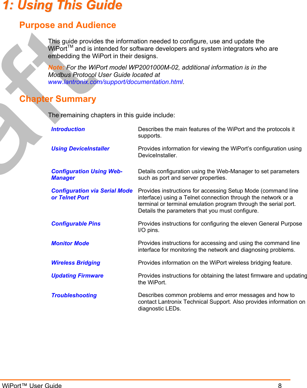  WiPort™ User Guide                               8 11::  UUssiinngg  TThhiiss  GGuuiiddee  Purpose and Audience This guide provides the information needed to configure, use and update the WiPortTM and is intended for software developers and system integrators who are embedding the WiPort in their designs.  Note: For the WiPort model WP2001000M-02, additional information is in the Modbus Protocol User Guide located at www.lantronix.com/support/documentation.html. Chapter Summary The remaining chapters in this guide include: Introduction   Describes the main features of the WiPort and the protocols it supports. Using DeviceInstaller   Provides information for viewing the WiPort’s configuration using DeviceInstaller. Configuration Using Web-Manager  Details configuration using the Web-Manager to set parameters such as port and server properties. Configuration via Serial Mode or Telnet Port  Provides instructions for accessing Setup Mode (command line interface) using a Telnet connection through the network or a terminal or terminal emulation program through the serial port. Details the parameters that you must configure. Configurable Pins   Provides instructions for configuring the eleven General Purpose I/O pins. Monitor Mode   Provides instructions for accessing and using the command line interface for monitoring the network and diagnosing problems. Wireless Bridging  Provides information on the WiPort wireless bridging feature. Updating Firmware  Provides instructions for obtaining the latest firmware and updating the WiPort. Troubleshooting  Describes common problems and error messages and how to contact Lantronix Technical Support. Also provides information on diagnostic LEDs.  