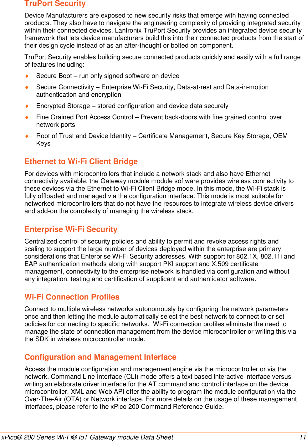    xPico® 200 Series Wi-Fi® IoT Gateway module Data Sheet  11 TruPort Security Device Manufacturers are exposed to new security risks that emerge with having connected products. They also have to navigate the engineering complexity of providing integrated security within their connected devices. Lantronix TruPort Security provides an integrated device security framework that lets device manufacturers build this into their connected products from the start of their design cycle instead of as an after-thought or bolted on component. TruPort Security enables building secure connected products quickly and easily with a full range of features including:  Secure Boot – run only signed software on device  Secure Connectivity – Enterprise Wi-Fi Security, Data-at-rest and Data-in-motion authentication and encryption  Encrypted Storage – stored configuration and device data securely  Fine Grained Port Access Control – Prevent back-doors with fine grained control over network ports  Root of Trust and Device Identity – Certificate Management, Secure Key Storage, OEM Keys Ethernet to Wi-Fi Client Bridge For devices with microcontrollers that include a network stack and also have Ethernet connectivity available, the Gateway module module software provides wireless connectivity to these devices via the Ethernet to Wi-Fi Client Bridge mode. In this mode, the Wi-Fi stack is fully offloaded and managed via the configuration interface. This mode is most suitable for networked microcontrollers that do not have the resources to integrate wireless device drivers and add-on the complexity of managing the wireless stack.  Enterprise Wi-Fi Security Centralized control of security policies and ability to permit and revoke access rights and scaling to support the large number of devices deployed within the enterprise are primary considerations that Enterprise Wi-Fi Security addresses. With support for 802.1X, 802.11i and EAP authentication methods along with support PKI support and X.509 certificate management, connectivity to the enterprise network is handled via configuration and without any integration, testing and certification of supplicant and authenticator software. Wi-Fi Connection Profiles Connect to multiple wireless networks autonomously by configuring the network parameters once and then letting the module automatically select the best network to connect to or set policies for connecting to specific networks.  Wi-Fi connection profiles eliminate the need to manage the state of connection management from the device microcontroller or writing this via the SDK in wireless microcontroller mode. Configuration and Management Interface Access the module configuration and management engine via the microcontroller or via the network. Command Line Interface (CLI) mode offers a text based interactive interface versus writing an elaborate driver interface for the AT command and control interface on the device microcontroller. XML and Web API offer the ability to program the module configuration via the Over-The-Air (OTA) or Network interface. For more details on the usage of these management interfaces, please refer to the xPico 200 Command Reference Guide. 