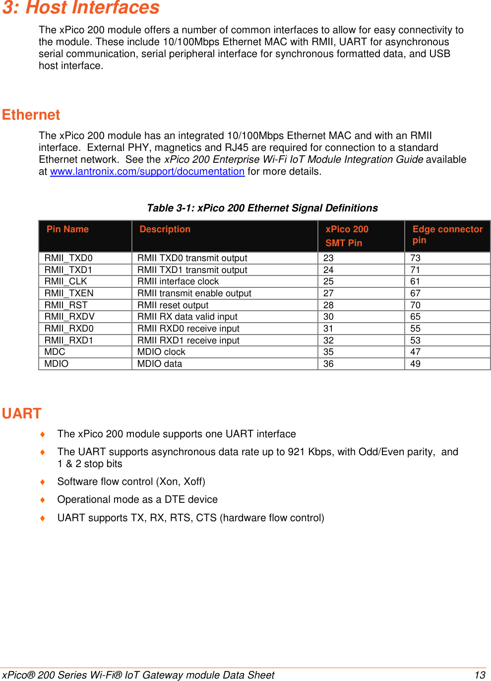    xPico® 200 Series Wi-Fi® IoT Gateway module Data Sheet  13 3: Host Interfaces The xPico 200 module offers a number of common interfaces to allow for easy connectivity to the module. These include 10/100Mbps Ethernet MAC with RMII, UART for asynchronous serial communication, serial peripheral interface for synchronous formatted data, and USB host interface.  Ethernet The xPico 200 module has an integrated 10/100Mbps Ethernet MAC and with an RMII interface.  External PHY, magnetics and RJ45 are required for connection to a standard Ethernet network.  See the xPico 200 Enterprise Wi-Fi IoT Module Integration Guide available at www.lantronix.com/support/documentation for more details. Table 3-1: xPico 200 Ethernet Signal Definitions Pin Name Description xPico 200  SMT Pin Edge connector pin RMII_TXD0 RMII TXD0 transmit output 23 73 RMII_TXD1 RMII TXD1 transmit output 24 71 RMII_CLK RMII interface clock 25 61 RMII_TXEN RMII transmit enable output 27 67 RMII_RST RMII reset output 28 70 RMII_RXDV RMII RX data valid input 30 65 RMII_RXD0 RMII RXD0 receive input 31 55 RMII_RXD1 RMII RXD1 receive input 32 53 MDC MDIO clock 35 47 MDIO MDIO data 36 49 UART  The xPico 200 module supports one UART interface  The UART supports asynchronous data rate up to 921 Kbps, with Odd/Even parity,  and 1 &amp; 2 stop bits   Software flow control (Xon, Xoff)   Operational mode as a DTE device  UART supports TX, RX, RTS, CTS (hardware flow control)       