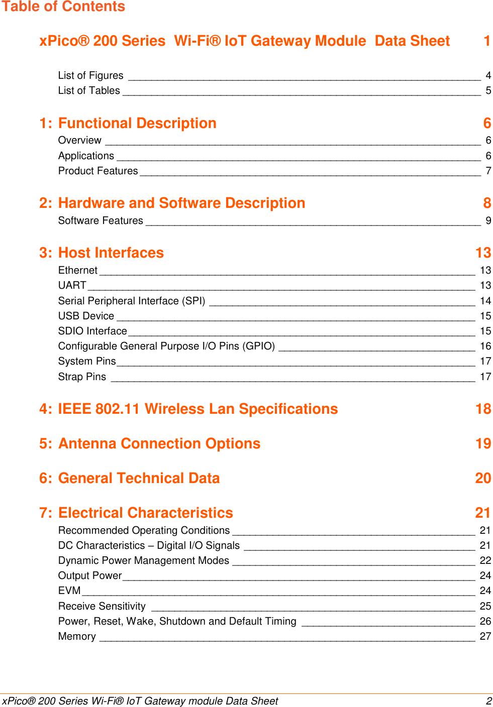    xPico® 200 Series Wi-Fi® IoT Gateway module Data Sheet  2 Table of Contents xPico® 200 Series  Wi-Fi® IoT Gateway Module  Data Sheet  1   List of Figures  _____________________________________________________________  4 List of Tables ______________________________________________________________  5 1: Functional Description  6 Overview _________________________________________________________________  6 Applications _______________________________________________________________  6 Product Features ___________________________________________________________  7 2: Hardware and Software Description  8 Software Features __________________________________________________________  9 3: Host Interfaces  13 Ethernet _________________________________________________________________ 13 UART ___________________________________________________________________ 13 Serial Peripheral Interface (SPI) ______________________________________________ 14 USB Device ______________________________________________________________ 15 SDIO Interface ____________________________________________________________ 15 Configurable General Purpose I/O Pins (GPIO) __________________________________ 16 System Pins ______________________________________________________________ 17 Strap Pins  _______________________________________________________________ 17 4: IEEE 802.11 Wireless Lan Specifications  18 5: Antenna Connection Options  19 6: General Technical Data  20 7: Electrical Characteristics  21 Recommended Operating Conditions __________________________________________ 21 DC Characteristics – Digital I/O Signals ________________________________________ 21 Dynamic Power Management Modes __________________________________________ 22 Output Power _____________________________________________________________ 24 EVM ____________________________________________________________________ 24 Receive Sensitivity  ________________________________________________________ 25 Power, Reset, Wake, Shutdown and Default Timing  ______________________________ 26 Memory _________________________________________________________________ 27 