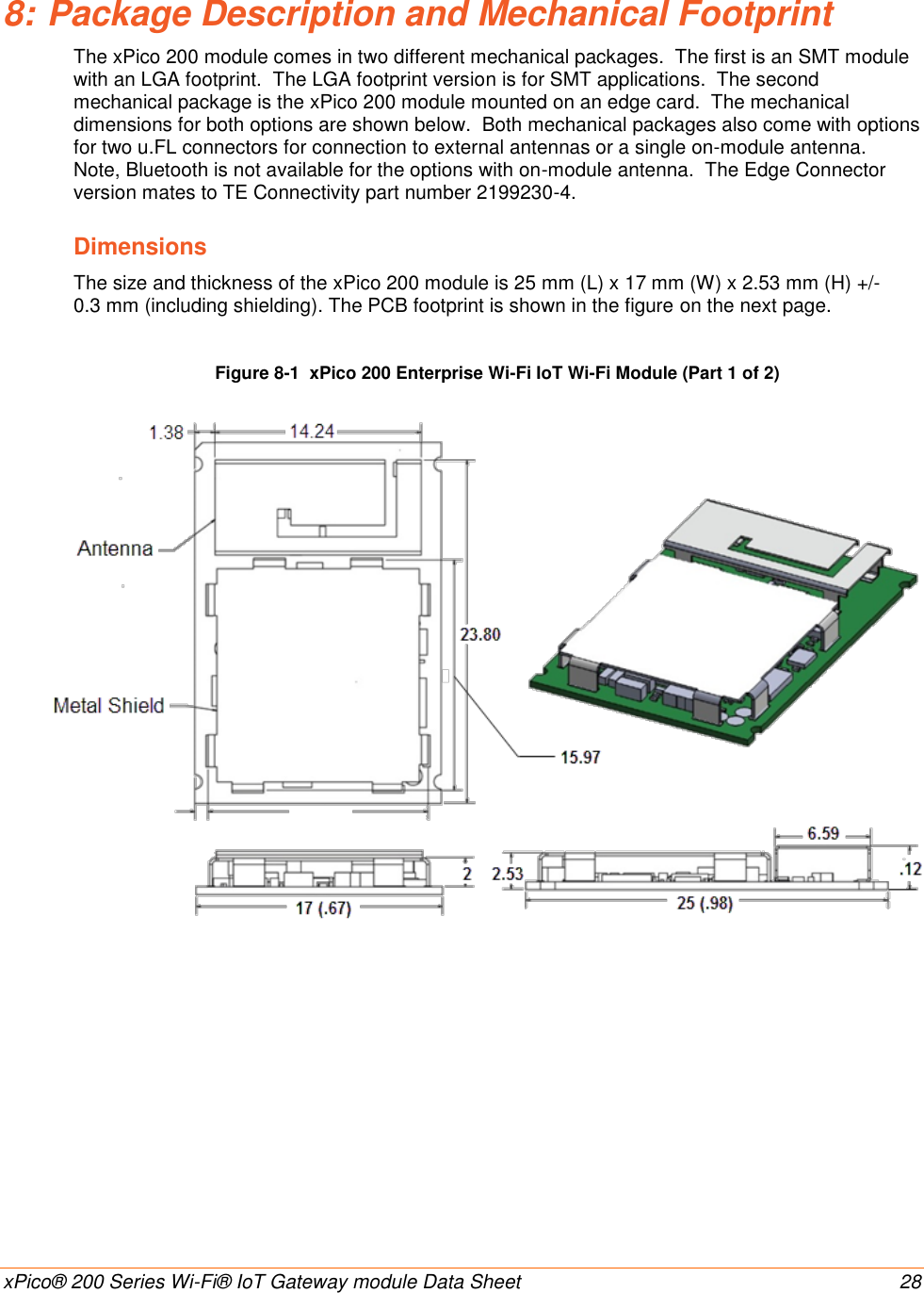    xPico® 200 Series Wi-Fi® IoT Gateway module Data Sheet  28 8: Package Description and Mechanical Footprint The xPico 200 module comes in two different mechanical packages.  The first is an SMT module with an LGA footprint.  The LGA footprint version is for SMT applications.  The second mechanical package is the xPico 200 module mounted on an edge card.  The mechanical dimensions for both options are shown below.  Both mechanical packages also come with options for two u.FL connectors for connection to external antennas or a single on-module antenna.  Note, Bluetooth is not available for the options with on-module antenna.  The Edge Connector version mates to TE Connectivity part number 2199230-4. Dimensions The size and thickness of the xPico 200 module is 25 mm (L) x 17 mm (W) x 2.53 mm (H) +/- 0.3 mm (including shielding). The PCB footprint is shown in the figure on the next page.  Figure 8-1  xPico 200 Enterprise Wi-Fi IoT Wi-Fi Module (Part 1 of 2)                         