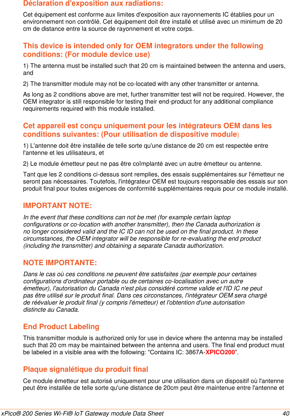    xPico® 200 Series Wi-Fi® IoT Gateway module Data Sheet  40 Déclaration d&apos;exposition aux radiations: Cet équipement est conforme aux limites d&apos;exposition aux rayonnements IC établies pour un environnement non contrôlé. Cet équipement doit être installé et utilisé avec un minimum de 20 cm de distance entre la source de rayonnement et votre corps. This device is intended only for OEM integrators under the following conditions: (For module device use) 1) The antenna must be installed such that 20 cm is maintained between the antenna and users, and 2) The transmitter module may not be co-located with any other transmitter or antenna. As long as 2 conditions above are met, further transmitter test will not be required. However, the OEM integrator is still responsible for testing their end-product for any additional compliance requirements required with this module installed. Cet appareil est conçu uniquement pour les intégrateurs OEM dans les conditions suivantes: (Pour utilisation de dispositive module) 1) L&apos;antenne doit être installée de telle sorte qu&apos;une distance de 20 cm est respectée entre l&apos;antenne et les utilisateurs, et 2) Le module émetteur peut ne pas être coïmplanté avec un autre émetteur ou antenne. Tant que les 2 conditions ci-dessus sont remplies, des essais supplémentaires sur l&apos;émetteur ne seront pas nécessaires. Toutefois, l&apos;intégrateur OEM est toujours responsable des essais sur son produit final pour toutes exigences de conformité supplémentaires requis pour ce module installé. IMPORTANT NOTE: In the event that these conditions can not be met (for example certain laptop configurations or co-location with another transmitter), then the Canada authorization is no longer considered valid and the IC ID can not be used on the final product. In these circumstances, the OEM integrator will be responsible for re-evaluating the end product (including the transmitter) and obtaining a separate Canada authorization. NOTE IMPORTANTE: Dans le cas où ces conditions ne peuvent être satisfaites (par exemple pour certaines configurations d&apos;ordinateur portable ou de certaines co-localisation avec un autre émetteur), l&apos;autorisation du Canada n&apos;est plus considéré comme valide et l&apos;ID IC ne peut pas être utilisé sur le produit final. Dans ces circonstances, l&apos;intégrateur OEM sera chargé de réévaluer le produit final (y compris l&apos;émetteur) et l&apos;obtention d&apos;une autorisation distincte au Canada. End Product Labeling This transmitter module is authorized only for use in device where the antenna may be installed such that 20 cm may be maintained between the antenna and users. The final end product must be labeled in a visible area with the following: “Contains IC: 3867A-XPICO200”. Plaque signalétique du produit final Ce module émetteur est autorisé uniquement pour une utilisation dans un dispositif où l&apos;antenne peut être installée de telle sorte qu&apos;une distance de 20cm peut être maintenue entre l&apos;antenne et 
