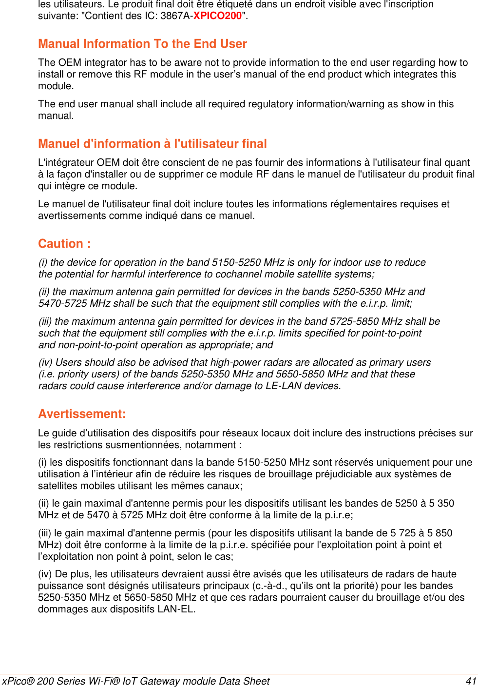    xPico® 200 Series Wi-Fi® IoT Gateway module Data Sheet  41 les utilisateurs. Le produit final doit être étiqueté dans un endroit visible avec l&apos;inscription suivante: &quot;Contient des IC: 3867A-XPICO200&quot;. Manual Information To the End User The OEM integrator has to be aware not to provide information to the end user regarding how to install or remove this RF module in the user’s manual of the end product which integrates this module. The end user manual shall include all required regulatory information/warning as show in this manual. Manuel d&apos;information à l&apos;utilisateur final L&apos;intégrateur OEM doit être conscient de ne pas fournir des informations à l&apos;utilisateur final quant à la façon d&apos;installer ou de supprimer ce module RF dans le manuel de l&apos;utilisateur du produit final qui intègre ce module. Le manuel de l&apos;utilisateur final doit inclure toutes les informations réglementaires requises et avertissements comme indiqué dans ce manuel. Caution : (i) the device for operation in the band 5150-5250 MHz is only for indoor use to reduce the potential for harmful interference to cochannel mobile satellite systems; (ii) the maximum antenna gain permitted for devices in the bands 5250-5350 MHz and 5470-5725 MHz shall be such that the equipment still complies with the e.i.r.p. limit; (iii) the maximum antenna gain permitted for devices in the band 5725-5850 MHz shall be such that the equipment still complies with the e.i.r.p. limits specified for point-to-point and non-point-to-point operation as appropriate; and (iv) Users should also be advised that high-power radars are allocated as primary users (i.e. priority users) of the bands 5250-5350 MHz and 5650-5850 MHz and that these radars could cause interference and/or damage to LE-LAN devices. Avertissement: Le guide d’utilisation des dispositifs pour réseaux locaux doit inclure des instructions précises sur les restrictions susmentionnées, notamment : (i) les dispositifs fonctionnant dans la bande 5150-5250 MHz sont réservés uniquement pour une utilisation à l’intérieur afin de réduire les risques de brouillage préjudiciable aux systèmes de satellites mobiles utilisant les mêmes canaux; (ii) le gain maximal d&apos;antenne permis pour les dispositifs utilisant les bandes de 5250 à 5 350 MHz et de 5470 à 5725 MHz doit être conforme à la limite de la p.i.r.e; (iii) le gain maximal d&apos;antenne permis (pour les dispositifs utilisant la bande de 5 725 à 5 850 MHz) doit être conforme à la limite de la p.i.r.e. spécifiée pour l&apos;exploitation point à point et l’exploitation non point à point, selon le cas; (iv) De plus, les utilisateurs devraient aussi être avisés que les utilisateurs de radars de haute puissance sont désignés utilisateurs principaux (c.-à-d., qu’ils ont la priorité) pour les bandes 5250-5350 MHz et 5650-5850 MHz et que ces radars pourraient causer du brouillage et/ou des dommages aux dispositifs LAN-EL.   