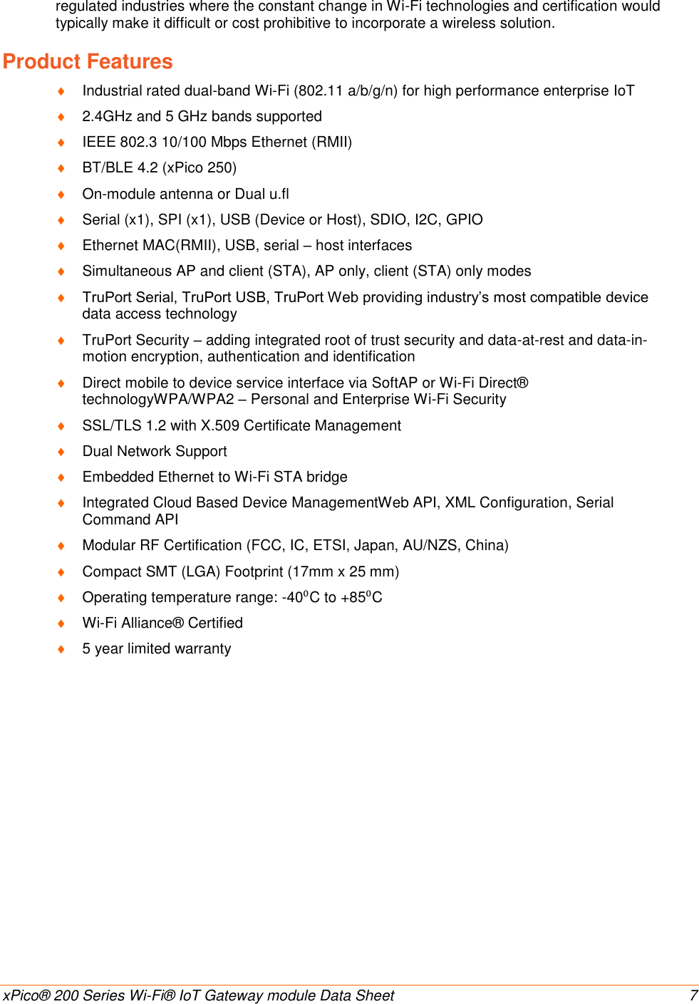    xPico® 200 Series Wi-Fi® IoT Gateway module Data Sheet  7 regulated industries where the constant change in Wi-Fi technologies and certification would typically make it difficult or cost prohibitive to incorporate a wireless solution. Product Features  Industrial rated dual-band Wi-Fi (802.11 a/b/g/n) for high performance enterprise IoT   2.4GHz and 5 GHz bands supported  IEEE 802.3 10/100 Mbps Ethernet (RMII)  BT/BLE 4.2 (xPico 250)  On-module antenna or Dual u.fl  Serial (x1), SPI (x1), USB (Device or Host), SDIO, I2C, GPIO  Ethernet MAC(RMII), USB, serial – host interfaces  Simultaneous AP and client (STA), AP only, client (STA) only modes  TruPort Serial, TruPort USB, TruPort Web providing industry’s most compatible device data access technology  TruPort Security – adding integrated root of trust security and data-at-rest and data-in-motion encryption, authentication and identification  Direct mobile to device service interface via SoftAP or Wi-Fi Direct® technologyWPA/WPA2 – Personal and Enterprise Wi-Fi Security  SSL/TLS 1.2 with X.509 Certificate Management  Dual Network Support  Embedded Ethernet to Wi-Fi STA bridge  Integrated Cloud Based Device ManagementWeb API, XML Configuration, Serial Command API  Modular RF Certification (FCC, IC, ETSI, Japan, AU/NZS, China)  Compact SMT (LGA) Footprint (17mm x 25 mm)  Operating temperature range: -40⁰C to +85⁰C  Wi-Fi Alliance® Certified  5 year limited warranty 