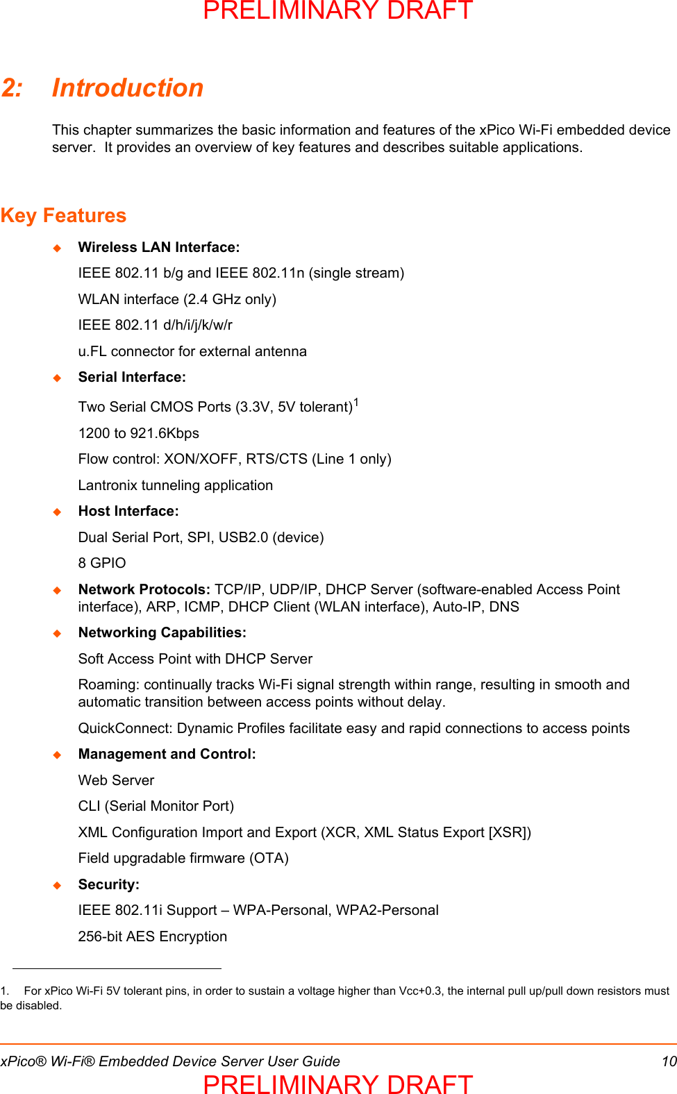 xPico® Wi-Fi® Embedded Device Server User Guide 102: IntroductionThis chapter summarizes the basic information and features of the xPico Wi-Fi embedded device server.  It provides an overview of key features and describes suitable applications.  Key FeaturesWireless LAN Interface:IEEE 802.11 b/g and IEEE 802.11n (single stream)WLAN interface (2.4 GHz only)IEEE 802.11 d/h/i/j/k/w/ru.FL connector for external antennaSerial Interface:Two Serial CMOS Ports (3.3V, 5V tolerant)11200 to 921.6KbpsFlow control: XON/XOFF, RTS/CTS (Line 1 only)Lantronix tunneling applicationHost Interface:Dual Serial Port, SPI, USB2.0 (device)8 GPIONetwork Protocols: TCP/IP, UDP/IP, DHCP Server (software-enabled Access Point interface), ARP, ICMP, DHCP Client (WLAN interface), Auto-IP, DNSNetworking Capabilities:  Soft Access Point with DHCP ServerRoaming: continually tracks Wi-Fi signal strength within range, resulting in smooth and automatic transition between access points without delay.QuickConnect: Dynamic Profiles facilitate easy and rapid connections to access pointsManagement and Control:Web ServerCLI (Serial Monitor Port) XML Configuration Import and Export (XCR, XML Status Export [XSR])Field upgradable firmware (OTA)Security:IEEE 802.11i Support – WPA-Personal, WPA2-Personal256-bit AES Encryption1.  For xPico Wi-Fi 5V tolerant pins, in order to sustain a voltage higher than Vcc+0.3, the internal pull up/pull down resistors must be disabled.PRELIMINARY DRAFTPRELIMINARY DRAFT