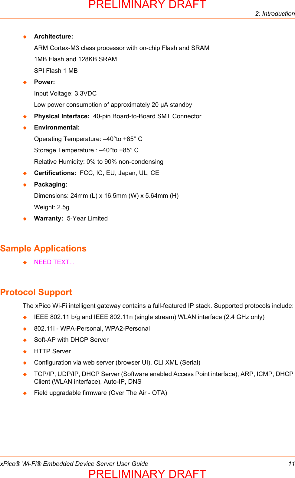 2: IntroductionxPico® Wi-Fi® Embedded Device Server User Guide 11Architecture:ARM Cortex-M3 class processor with on-chip Flash and SRAM1MB Flash and 128KB SRAMSPI Flash 1 MBPower:Input Voltage: 3.3VDCLow power consumption of approximately 20 µA standbyPhysical Interface:  40-pin Board-to-Board SMT ConnectorEnvironmental:Operating Temperature: –40°to +85° CStorage Temperature : –40°to +85° CRelative Humidity: 0% to 90% non-condensingCertifications:  FCC, IC, EU, Japan, UL, CEPackaging:  Dimensions: 24mm (L) x 16.5mm (W) x 5.64mm (H)Weight: 2.5gWarranty:  5-Year LimitedSample ApplicationsNEED TEXT...Protocol Support The xPico Wi-Fi intelligent gateway contains a full-featured IP stack. Supported protocols include:IEEE 802.11 b/g and IEEE 802.11n (single stream) WLAN interface (2.4 GHz only)802.11i - WPA-Personal, WPA2-PersonalSoft-AP with DHCP ServerHTTP ServerConfiguration via web server (browser UI), CLI XML (Serial)TCP/IP, UDP/IP, DHCP Server (Software enabled Access Point interface), ARP, ICMP, DHCP Client (WLAN interface), Auto-IP, DNSField upgradable firmware (Over The Air - OTA)PRELIMINARY DRAFTPRELIMINARY DRAFT