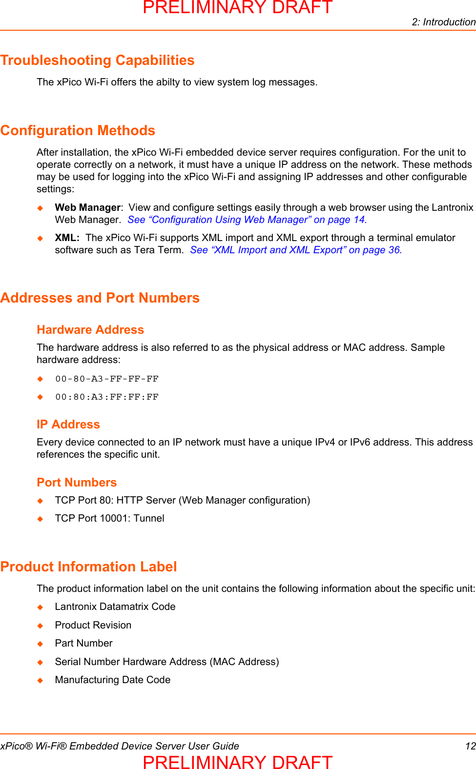 2: IntroductionxPico® Wi-Fi® Embedded Device Server User Guide 12Troubleshooting CapabilitiesThe xPico Wi-Fi offers the abilty to view system log messages.Configuration MethodsAfter installation, the xPico Wi-Fi embedded device server requires configuration. For the unit to operate correctly on a network, it must have a unique IP address on the network. These methods may be used for logging into the xPico Wi-Fi and assigning IP addresses and other configurable settings:Web Manager:  View and configure settings easily through a web browser using the Lantronix Web Manager.  See “Configuration Using Web Manager” on page 14.XML:  The xPico Wi-Fi supports XML import and XML export through a terminal emulator software such as Tera Term.  See “XML Import and XML Export” on page 36.Addresses and Port NumbersHardware AddressThe hardware address is also referred to as the physical address or MAC address. Sample hardware address:00-80-A3-FF-FF-FF00:80:A3:FF:FF:FFIP AddressEvery device connected to an IP network must have a unique IPv4 or IPv6 address. This address references the specific unit. Port NumbersTCP Port 80: HTTP Server (Web Manager configuration)TCP Port 10001: Tunnel Product Information LabelThe product information label on the unit contains the following information about the specific unit:Lantronix Datamatrix CodeProduct RevisionPart NumberSerial Number Hardware Address (MAC Address) Manufacturing Date CodePRELIMINARY DRAFTPRELIMINARY DRAFT