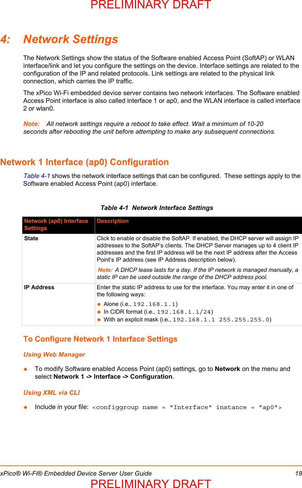 xPico® Wi-Fi® Embedded Device Server User Guide 184: Network SettingsThe Network Settings show the status of the Software enabled Access Point (SoftAP) or WLAN interface/link and let you configure the settings on the device. Interface settings are related to the configuration of the IP and related protocols. Link settings are related to the physical link connection, which carries the IP traffic.The xPico Wi-Fi embedded device server contains two network interfaces. The Software enabled Access Point interface is also called interface 1 or ap0, and the WLAN interface is called interface 2 or wlan0.Note: All network settings require a reboot to take effect. Wait a minimum of 10-20 seconds after rebooting the unit before attempting to make any subsequent connections.Network 1 Interface (ap0) ConfigurationTable 4-1 shows the network interface settings that can be configured.  These settings apply to the Software enabled Access Point (ap0) interface.Table 4-1  Network Interface SettingsTo Configure Network 1 Interface SettingsUsing Web ManagerTo modify Software enabled Access Point (ap0) settings, go to Network on the menu and select Network 1 -&gt; Interface -&gt; Configuration.Using XML via CLIInclude in your file:  &lt;configgroup name = &quot;Interface&quot; instance = &quot;ap0&quot;&gt;Network (ap0) Interface SettingsDescriptionState Click to enable or disable the SoftAP. If enabled, the DHCP server will assign IP addresses to the SoftAP’s clients. The DHCP Server manages up to 4 client IP addresses and the first IP address will be the next IP address after the Access Point’s IP address (see IP Address description below).Note: A DHCP lease lasts for a day. If the IP network is managed manually, a static IP can be used outside the range of the DHCP address pool.IP Address Enter the static IP address to use for the interface. You may enter it in one of the following ways:Alone (i.e., 192.168.1.1)In CIDR format (i.e., 192.168.1.1/24)With an explicit mask (i.e., 192.168.1.1 255.255.255.0)PRELIMINARY DRAFTPRELIMINARY DRAFT