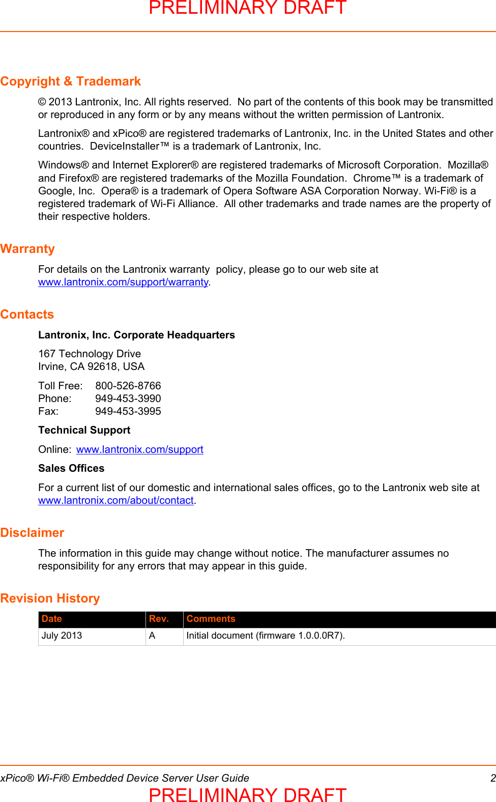  xPico® Wi-Fi® Embedded Device Server User Guide 2Copyright &amp; Trademark© 2013 Lantronix, Inc. All rights reserved.  No part of the contents of this book may be transmitted or reproduced in any form or by any means without the written permission of Lantronix. Lantronix® and xPico® are registered trademarks of Lantronix, Inc. in the United States and other countries.  DeviceInstaller™ is a trademark of Lantronix, Inc.Windows® and Internet Explorer® are registered trademarks of Microsoft Corporation.  Mozilla® and Firefox® are registered trademarks of the Mozilla Foundation.  Chrome™ is a trademark of Google, Inc.  Opera® is a trademark of Opera Software ASA Corporation Norway. Wi-Fi® is a registered trademark of Wi-Fi Alliance.  All other trademarks and trade names are the property of their respective holders. WarrantyFor details on the Lantronix warranty  policy, please go to our web site at www.lantronix.com/support/warranty.ContactsLantronix, Inc. Corporate Headquarters167 Technology DriveIrvine, CA 92618, USAToll Free: 800-526-8766Phone: 949-453-3990Fax: 949-453-3995Technical SupportOnline: www.lantronix.com/supportSales OfficesFor a current list of our domestic and international sales offices, go to the Lantronix web site at www.lantronix.com/about/contact.DisclaimerThe information in this guide may change without notice. The manufacturer assumes no responsibility for any errors that may appear in this guide.Revision History Date Rev. CommentsJuly 2013 A Initial document (firmware 1.0.0.0R7).PRELIMINARY DRAFTPRELIMINARY DRAFT