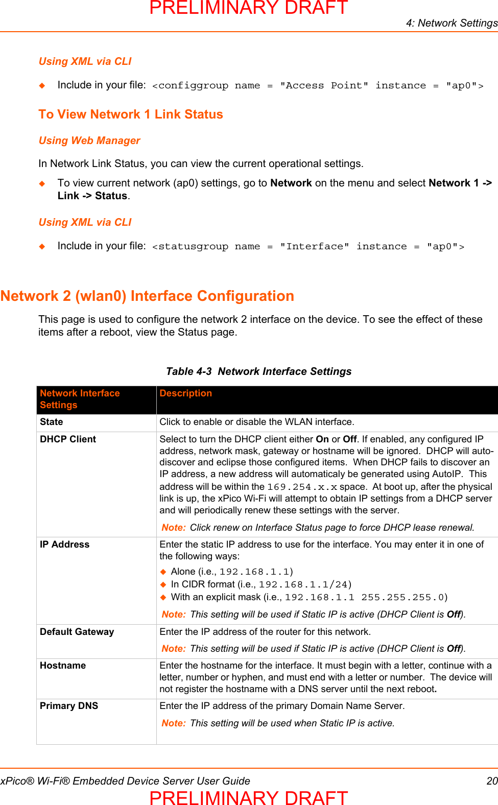 4: Network SettingsxPico® Wi-Fi® Embedded Device Server User Guide 20Using XML via CLIInclude in your file:  &lt;configgroup name = &quot;Access Point&quot; instance = &quot;ap0&quot;&gt;To View Network 1 Link StatusUsing Web ManagerIn Network Link Status, you can view the current operational settings.  To view current network (ap0) settings, go to Network on the menu and select Network 1 -&gt; Link -&gt; Status.Using XML via CLIInclude in your file:  &lt;statusgroup name = &quot;Interface&quot; instance = &quot;ap0&quot;&gt;Network 2 (wlan0) Interface ConfigurationThis page is used to configure the network 2 interface on the device. To see the effect of these items after a reboot, view the Status page.Table 4-3  Network Interface SettingsNetwork Interface SettingsDescriptionState Click to enable or disable the WLAN interface.DHCP Client Select to turn the DHCP client either On or Off. If enabled, any configured IP address, network mask, gateway or hostname will be ignored.  DHCP will auto-discover and eclipse those configured items.  When DHCP fails to discover an IP address, a new address will automaticaly be generated using AutoIP.  This address will be within the 169.254.x.x space.  At boot up, after the physical link is up, the xPico Wi-Fi will attempt to obtain IP settings from a DHCP server and will periodically renew these settings with the server.Note: Click renew on Interface Status page to force DHCP lease renewal.IP Address Enter the static IP address to use for the interface. You may enter it in one of the following ways:Alone (i.e., 192.168.1.1)In CIDR format (i.e., 192.168.1.1/24)With an explicit mask (i.e., 192.168.1.1 255.255.255.0)Note: This setting will be used if Static IP is active (DHCP Client is Off). Default Gateway Enter the IP address of the router for this network.Note: This setting will be used if Static IP is active (DHCP Client is Off).Hostname Enter the hostname for the interface. It must begin with a letter, continue with a letter, number or hyphen, and must end with a letter or number.  The device will not register the hostname with a DNS server until the next reboot.Primary DNS Enter the IP address of the primary Domain Name Server.Note: This setting will be used when Static IP is active.PRELIMINARY DRAFTPRELIMINARY DRAFT