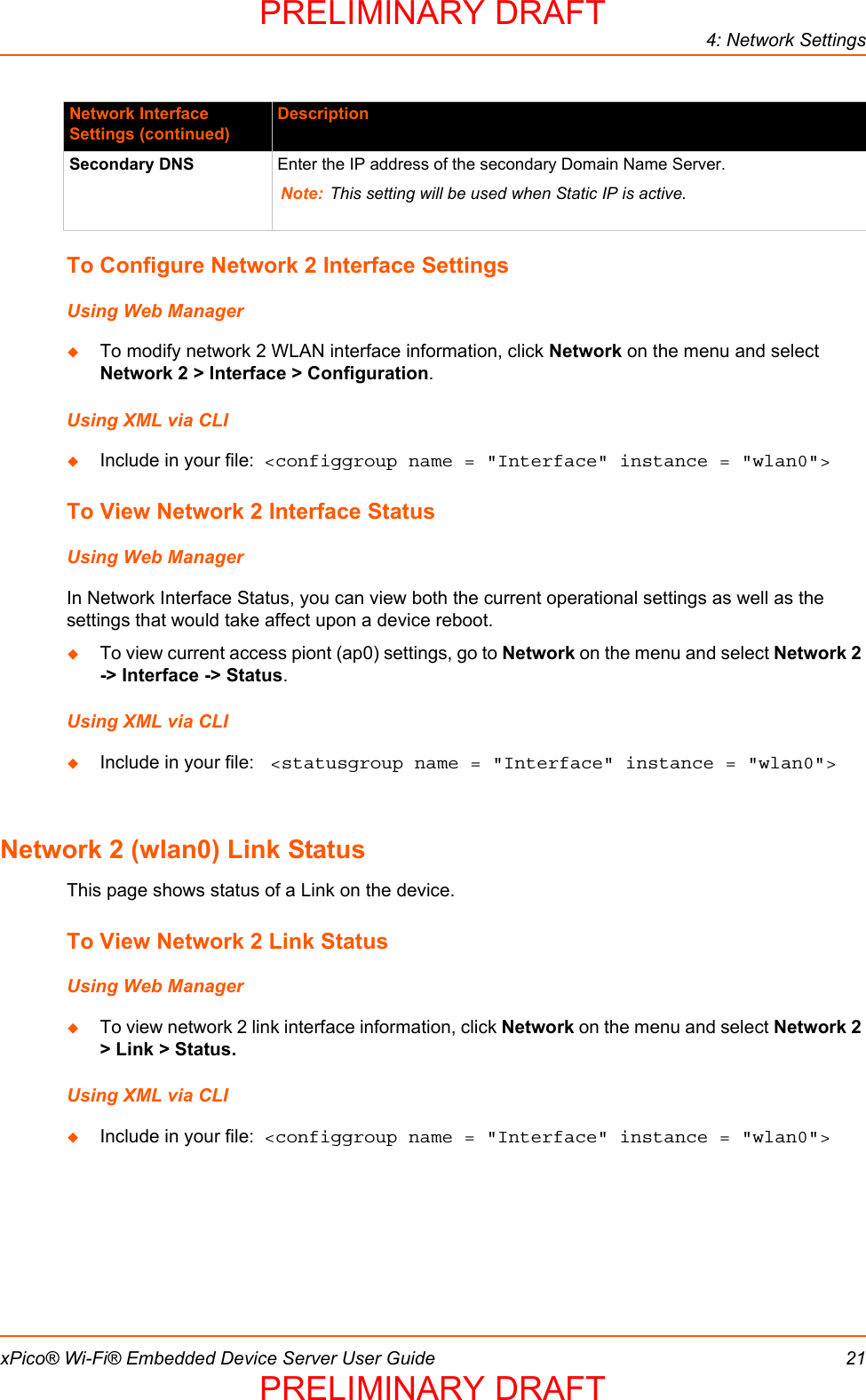 4: Network SettingsxPico® Wi-Fi® Embedded Device Server User Guide 21To Configure Network 2 Interface SettingsUsing Web ManagerTo modify network 2 WLAN interface information, click Network on the menu and select Network 2 &gt; Interface &gt; Configuration.Using XML via CLIInclude in your file:  &lt;configgroup name = &quot;Interface&quot; instance = &quot;wlan0&quot;&gt;To View Network 2 Interface StatusUsing Web ManagerIn Network Interface Status, you can view both the current operational settings as well as the settings that would take affect upon a device reboot.  To view current access piont (ap0) settings, go to Network on the menu and select Network 2 -&gt; Interface -&gt; Status.Using XML via CLIInclude in your file:  &lt;statusgroup name = &quot;Interface&quot; instance = &quot;wlan0&quot;&gt;Network 2 (wlan0) Link StatusThis page shows status of a Link on the device.To View Network 2 Link StatusUsing Web ManagerTo view network 2 link interface information, click Network on the menu and select Network 2 &gt; Link &gt; Status.Using XML via CLIInclude in your file:  &lt;configgroup name = &quot;Interface&quot; instance = &quot;wlan0&quot;&gt;Secondary DNS  Enter the IP address of the secondary Domain Name Server.Note: This setting will be used when Static IP is active.Network Interface Settings (continued)DescriptionPRELIMINARY DRAFTPRELIMINARY DRAFT