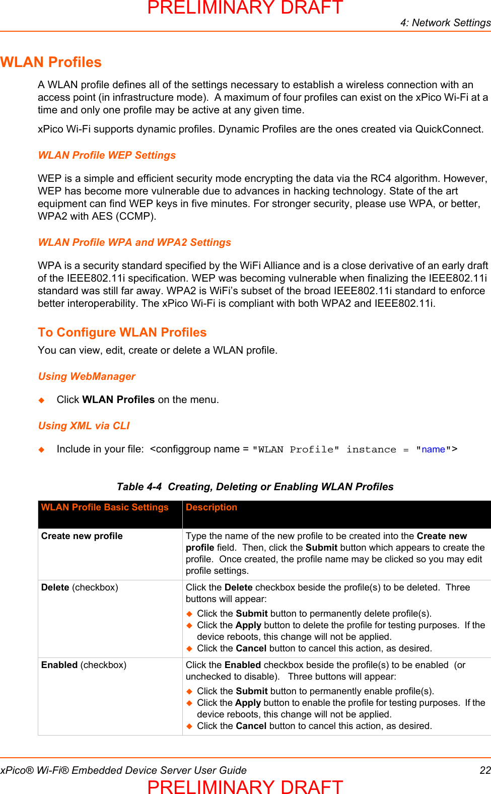 4: Network SettingsxPico® Wi-Fi® Embedded Device Server User Guide 22WLAN ProfilesA WLAN profile defines all of the settings necessary to establish a wireless connection with an access point (in infrastructure mode).  A maximum of four profiles can exist on the xPico Wi-Fi at a time and only one profile may be active at any given time.xPico Wi-Fi supports dynamic profiles. Dynamic Profiles are the ones created via QuickConnect. WLAN Profile WEP SettingsWEP is a simple and efficient security mode encrypting the data via the RC4 algorithm. However, WEP has become more vulnerable due to advances in hacking technology. State of the art equipment can find WEP keys in five minutes. For stronger security, please use WPA, or better, WPA2 with AES (CCMP).WLAN Profile WPA and WPA2 SettingsWPA is a security standard specified by the WiFi Alliance and is a close derivative of an early draft of the IEEE802.11i specification. WEP was becoming vulnerable when finalizing the IEEE802.11i standard was still far away. WPA2 is WiFi’s subset of the broad IEEE802.11i standard to enforce better interoperability. The xPico Wi-Fi is compliant with both WPA2 and IEEE802.11i.To Configure WLAN ProfilesYou can view, edit, create or delete a WLAN profile.Using WebManagerClick WLAN Profiles on the menu.Using XML via CLIInclude in your file:  &lt;configgroup name = &quot;WLAN Profile&quot; instance = &quot;name&quot;&gt;Table 4-4  Creating, Deleting or Enabling WLAN ProfilesWLAN Profile Basic Settings DescriptionCreate new profile Type the name of the new profile to be created into the Create new profile field.  Then, click the Submit button which appears to create the profile.  Once created, the profile name may be clicked so you may edit profile settings.Delete (checkbox) Click the Delete checkbox beside the profile(s) to be deleted.  Three buttons will appear:Click the Submit button to permanently delete profile(s). Click the Apply button to delete the profile for testing purposes.  If the device reboots, this change will not be applied.Click the Cancel button to cancel this action, as desired.Enabled (checkbox) Click the Enabled checkbox beside the profile(s) to be enabled  (or unchecked to disable).   Three buttons will appear:Click the Submit button to permanently enable profile(s). Click the Apply button to enable the profile for testing purposes.  If the device reboots, this change will not be applied.Click the Cancel button to cancel this action, as desired.PRELIMINARY DRAFTPRELIMINARY DRAFT