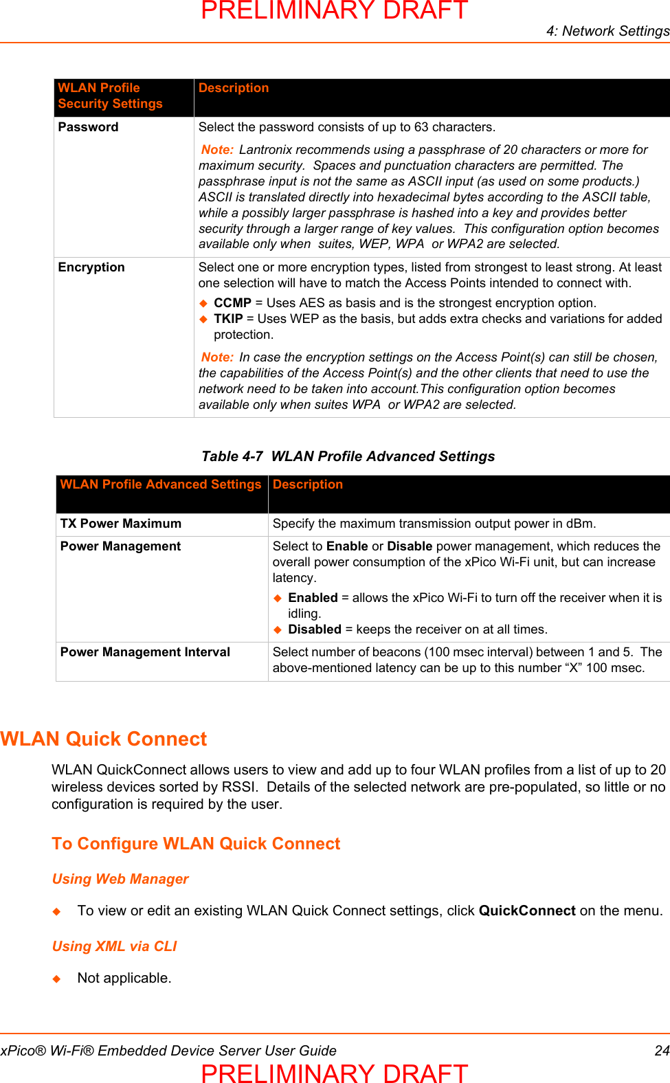 4: Network SettingsxPico® Wi-Fi® Embedded Device Server User Guide 24Table 4-7  WLAN Profile Advanced SettingsWLAN Quick ConnectWLAN QuickConnect allows users to view and add up to four WLAN profiles from a list of up to 20 wireless devices sorted by RSSI.  Details of the selected network are pre-populated, so little or no configuration is required by the user. To Configure WLAN Quick ConnectUsing Web ManagerTo view or edit an existing WLAN Quick Connect settings, click QuickConnect on the menu.Using XML via CLINot applicable.Password Select the password consists of up to 63 characters. Note: Lantronix recommends using a passphrase of 20 characters or more for maximum security.  Spaces and punctuation characters are permitted. The passphrase input is not the same as ASCII input (as used on some products.)  ASCII is translated directly into hexadecimal bytes according to the ASCII table, while a possibly larger passphrase is hashed into a key and provides better security through a larger range of key values.  This configuration option becomes available only when  suites, WEP, WPA  or WPA2 are selected.Encryption Select one or more encryption types, listed from strongest to least strong. At least one selection will have to match the Access Points intended to connect with.CCMP = Uses AES as basis and is the strongest encryption option.TKIP = Uses WEP as the basis, but adds extra checks and variations for added protection.Note: In case the encryption settings on the Access Point(s) can still be chosen, the capabilities of the Access Point(s) and the other clients that need to use the network need to be taken into account.This configuration option becomes available only when suites WPA  or WPA2 are selected.WLAN Profile Advanced Settings DescriptionTX Power Maximum Specify the maximum transmission output power in dBm.Power Management Select to Enable or Disable power management, which reduces the overall power consumption of the xPico Wi-Fi unit, but can increase latency.Enabled = allows the xPico Wi-Fi to turn off the receiver when it is idling.Disabled = keeps the receiver on at all times.Power Management Interval Select number of beacons (100 msec interval) between 1 and 5.  The above-mentioned latency can be up to this number “X” 100 msec.WLAN Profile Security Settings DescriptionPRELIMINARY DRAFTPRELIMINARY DRAFT