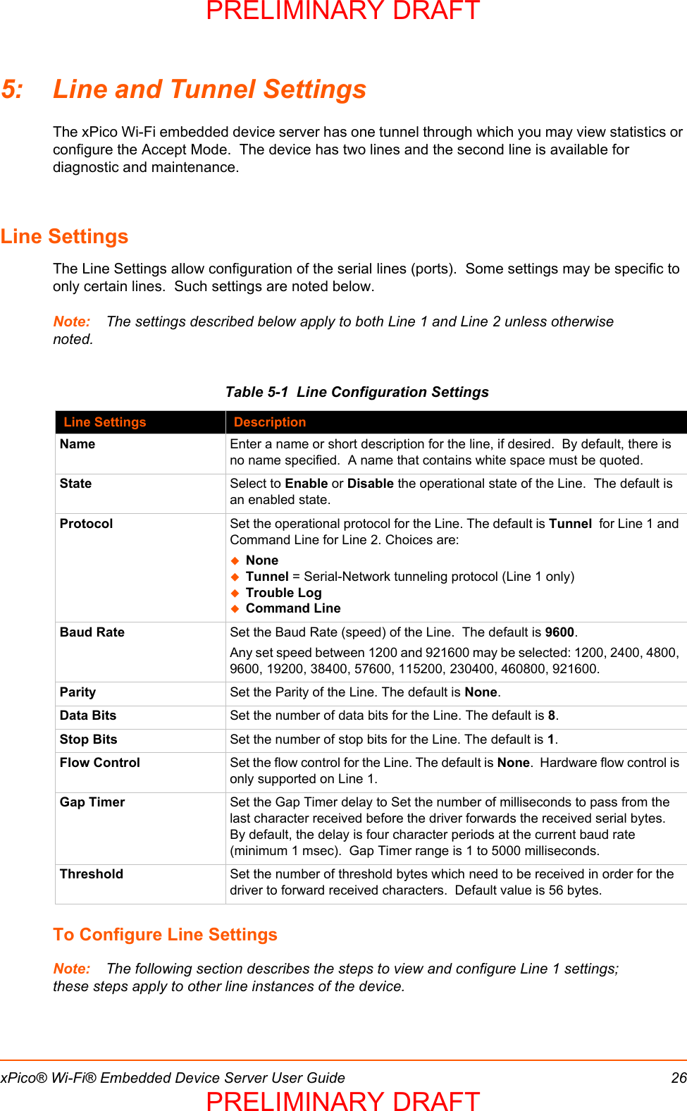 xPico® Wi-Fi® Embedded Device Server User Guide 265: Line and Tunnel SettingsThe xPico Wi-Fi embedded device server has one tunnel through which you may view statistics or configure the Accept Mode.  The device has two lines and the second line is available for diagnostic and maintenance.  Line SettingsThe Line Settings allow configuration of the serial lines (ports).  Some settings may be specific to only certain lines.  Such settings are noted below.  Note: The settings described below apply to both Line 1 and Line 2 unless otherwise noted.Table 5-1  Line Configuration SettingsTo Configure Line SettingsNote: The following section describes the steps to view and configure Line 1 settings; these steps apply to other line instances of the device.Line Settings DescriptionName Enter a name or short description for the line, if desired.  By default, there is no name specified.  A name that contains white space must be quoted.State Select to Enable or Disable the operational state of the Line.  The default is an enabled state.Protocol Set the operational protocol for the Line. The default is Tunnel  for Line 1 and Command Line for Line 2. Choices are:NoneTunnel = Serial-Network tunneling protocol (Line 1 only)Trouble LogCommand LineBaud Rate Set the Baud Rate (speed) of the Line.  The default is 9600.Any set speed between 1200 and 921600 may be selected: 1200, 2400, 4800, 9600, 19200, 38400, 57600, 115200, 230400, 460800, 921600.  Parity Set the Parity of the Line. The default is None.Data Bits Set the number of data bits for the Line. The default is 8.Stop Bits Set the number of stop bits for the Line. The default is 1.Flow Control Set the flow control for the Line. The default is None.  Hardware flow control is only supported on Line 1.Gap Timer Set the Gap Timer delay to Set the number of milliseconds to pass from the last character received before the driver forwards the received serial bytes.  By default, the delay is four character periods at the current baud rate (minimum 1 msec).  Gap Timer range is 1 to 5000 milliseconds.Threshold Set the number of threshold bytes which need to be received in order for the driver to forward received characters.  Default value is 56 bytes.PRELIMINARY DRAFTPRELIMINARY DRAFT