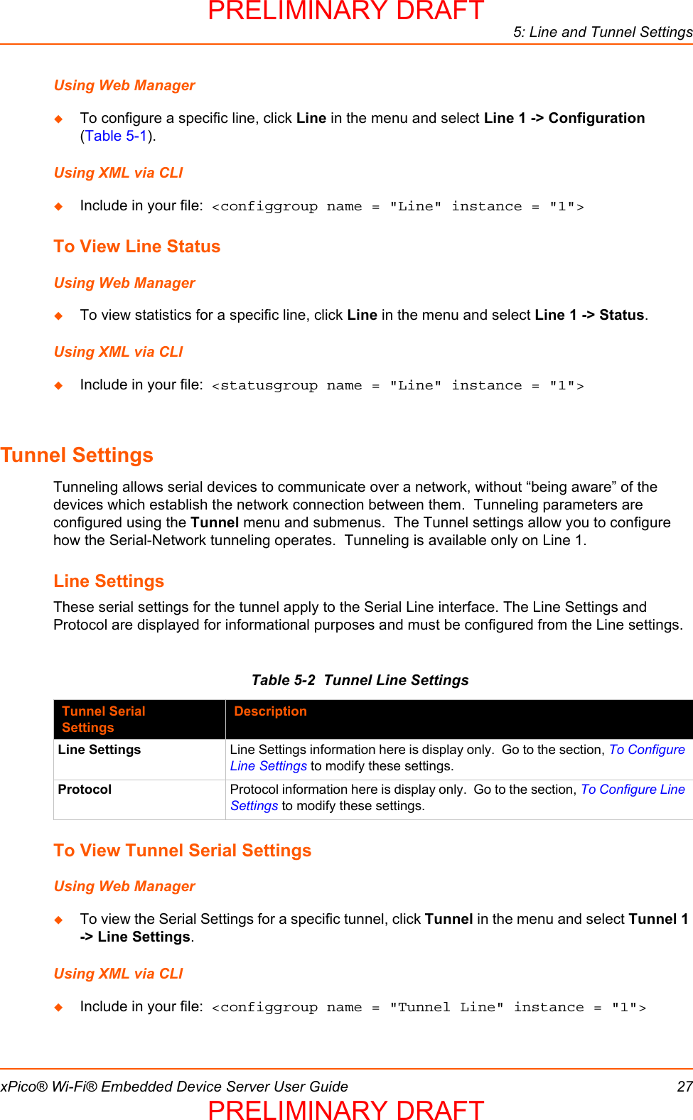 5: Line and Tunnel SettingsxPico® Wi-Fi® Embedded Device Server User Guide 27Using Web ManagerTo configure a specific line, click Line in the menu and select Line 1 -&gt; Configuration (Table 5-1).Using XML via CLIInclude in your file:  &lt;configgroup name = &quot;Line&quot; instance = &quot;1&quot;&gt;To View Line StatusUsing Web ManagerTo view statistics for a specific line, click Line in the menu and select Line 1 -&gt; Status.Using XML via CLIInclude in your file:  &lt;statusgroup name = &quot;Line&quot; instance = &quot;1&quot;&gt;Tunnel SettingsTunneling allows serial devices to communicate over a network, without “being aware” of the devices which establish the network connection between them.  Tunneling parameters are configured using the Tunnel menu and submenus.  The Tunnel settings allow you to configure how the Serial-Network tunneling operates.  Tunneling is available only on Line 1.Line SettingsThese serial settings for the tunnel apply to the Serial Line interface. The Line Settings and Protocol are displayed for informational purposes and must be configured from the Line settings.Table 5-2  Tunnel Line SettingsTo View Tunnel Serial SettingsUsing Web ManagerTo view the Serial Settings for a specific tunnel, click Tunnel in the menu and select Tunnel 1 -&gt; Line Settings.Using XML via CLIInclude in your file:  &lt;configgroup name = &quot;Tunnel Line&quot; instance = &quot;1&quot;&gt;Tunnel Serial SettingsDescriptionLine Settings Line Settings information here is display only.  Go to the section, To Configure Line Settings to modify these settings.Protocol Protocol information here is display only.  Go to the section, To Configure Line Settings to modify these settings.PRELIMINARY DRAFTPRELIMINARY DRAFT