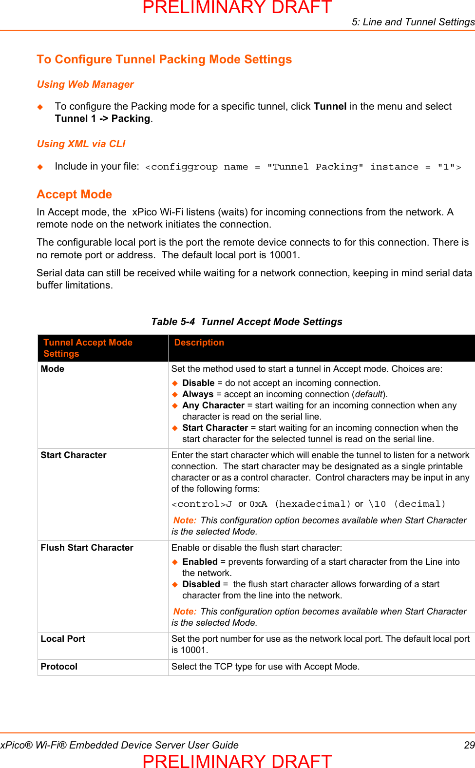 5: Line and Tunnel SettingsxPico® Wi-Fi® Embedded Device Server User Guide 29To Configure Tunnel Packing Mode SettingsUsing Web ManagerTo configure the Packing mode for a specific tunnel, click Tunnel in the menu and select Tunnel 1 -&gt; Packing.Using XML via CLIInclude in your file:  &lt;configgroup name = &quot;Tunnel Packing&quot; instance = &quot;1&quot;&gt;Accept ModeIn Accept mode, the  xPico Wi-Fi listens (waits) for incoming connections from the network. A remote node on the network initiates the connection. The configurable local port is the port the remote device connects to for this connection. There is no remote port or address.  The default local port is 10001.  Serial data can still be received while waiting for a network connection, keeping in mind serial data buffer limitations.Table 5-4  Tunnel Accept Mode SettingsTunnel Accept Mode SettingsDescriptionMode Set the method used to start a tunnel in Accept mode. Choices are:Disable = do not accept an incoming connection.Always = accept an incoming connection (default).Any Character = start waiting for an incoming connection when any character is read on the serial line.Start Character = start waiting for an incoming connection when the start character for the selected tunnel is read on the serial line.Start Character Enter the start character which will enable the tunnel to listen for a network connection.  The start character may be designated as a single printable character or as a control character.  Control characters may be input in any of the following forms: &lt;control&gt;J or 0xA (hexadecimal) or  \10 (decimal)Note: This configuration option becomes available when Start Character is the selected Mode.Flush Start Character Enable or disable the flush start character:Enabled = prevents forwarding of a start character from the Line into the network.  Disabled =  the flush start character allows forwarding of a start character from the line into the network.Note: This configuration option becomes available when Start Character is the selected Mode.Local Port Set the port number for use as the network local port. The default local port is 10001.Protocol Select the TCP type for use with Accept Mode.PRELIMINARY DRAFTPRELIMINARY DRAFT
