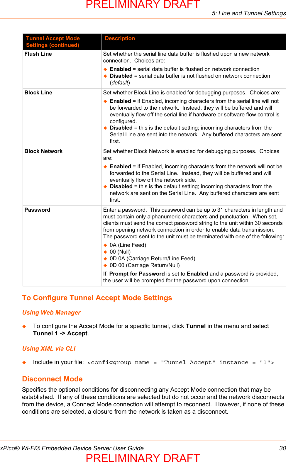 5: Line and Tunnel SettingsxPico® Wi-Fi® Embedded Device Server User Guide 30To Configure Tunnel Accept Mode SettingsUsing Web ManagerTo configure the Accept Mode for a specific tunnel, click Tunnel in the menu and select Tunnel 1 -&gt; Accept.Using XML via CLIInclude in your file:  &lt;configgroup name = &quot;Tunnel Accept&quot; instance = &quot;1&quot;&gt;Disconnect ModeSpecifies the optional conditions for disconnecting any Accept Mode connection that may be established.  If any of these conditions are selected but do not occur and the network disconnects from the device, a Connect Mode connection will attempt to reconnect.  However, if none of these conditions are selected, a closure from the network is taken as a disconnect.Flush Line Set whether the serial line data buffer is flushed upon a new network connection.  Choices are:Enabled = serial data buffer is flushed on network connectionDisabled = serial data buffer is not flushed on network connection (default)Block Line Set whether Block Line is enabled for debugging purposes.  Choices are:Enabled = if Enabled, incoming characters from the serial line will not be forwarded to the network.  Instead, they will be buffered and will eventually flow off the serial line if hardware or software flow control is configured.Disabled = this is the default setting; incoming characters from the Serial Line are sent into the network.  Any buffered characters are sent first.  Block Network Set whether Block Network is enabled for debugging purposes.  Choices are:Enabled = if Enabled, incoming characters from the network will not be forwarded to the Serial Line.  Instead, they will be buffered and will eventually flow off the network side.Disabled = this is the default setting; incoming characters from the network are sent on the Serial Line.  Any buffered characters are sent first. Password Enter a password.  This password can be up to 31 characters in length and must contain only alphanumeric characters and punctuation.  When set, clients must send the correct password string to the unit within 30 seconds from opening network connection in order to enable data transmission.  The password sent to the unit must be terminated with one of the following:0A (Line Feed)00 (Null)0D 0A (Carriage Return/Line Feed)0D 00 (Carriage Return/Null)If, Prompt for Password is set to Enabled and a password is provided, the user will be prompted for the password upon connection.Tunnel Accept Mode Settings (continued)DescriptionPRELIMINARY DRAFTPRELIMINARY DRAFT