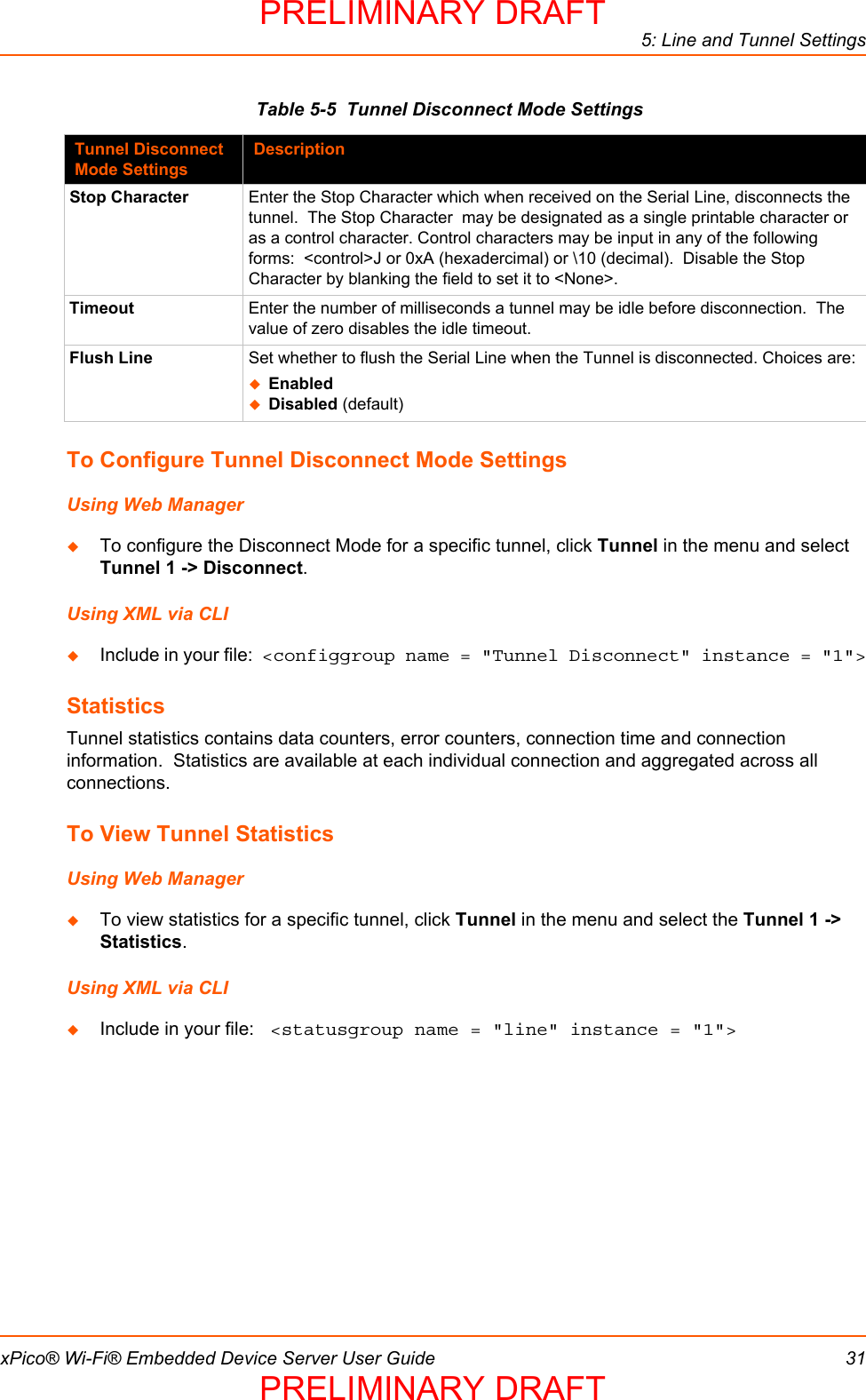 5: Line and Tunnel SettingsxPico® Wi-Fi® Embedded Device Server User Guide 31Table 5-5  Tunnel Disconnect Mode SettingsTo Configure Tunnel Disconnect Mode SettingsUsing Web ManagerTo configure the Disconnect Mode for a specific tunnel, click Tunnel in the menu and select Tunnel 1 -&gt; Disconnect.Using XML via CLIInclude in your file:  &lt;configgroup name = &quot;Tunnel Disconnect&quot; instance = &quot;1&quot;&gt;StatisticsTunnel statistics contains data counters, error counters, connection time and connection information.  Statistics are available at each individual connection and aggregated across all connections.To View Tunnel StatisticsUsing Web ManagerTo view statistics for a specific tunnel, click Tunnel in the menu and select the Tunnel 1 -&gt; Statistics.Using XML via CLIInclude in your file:  &lt;statusgroup name = &quot;line&quot; instance = &quot;1&quot;&gt;Tunnel Disconnect Mode SettingsDescriptionStop Character Enter the Stop Character which when received on the Serial Line, disconnects the tunnel.  The Stop Character  may be designated as a single printable character or as a control character. Control characters may be input in any of the following forms:  &lt;control&gt;J or 0xA (hexadercimal) or \10 (decimal).  Disable the Stop Character by blanking the field to set it to &lt;None&gt;.Timeout Enter the number of milliseconds a tunnel may be idle before disconnection.  The value of zero disables the idle timeout.Flush Line Set whether to flush the Serial Line when the Tunnel is disconnected. Choices are:EnabledDisabled (default)PRELIMINARY DRAFTPRELIMINARY DRAFT