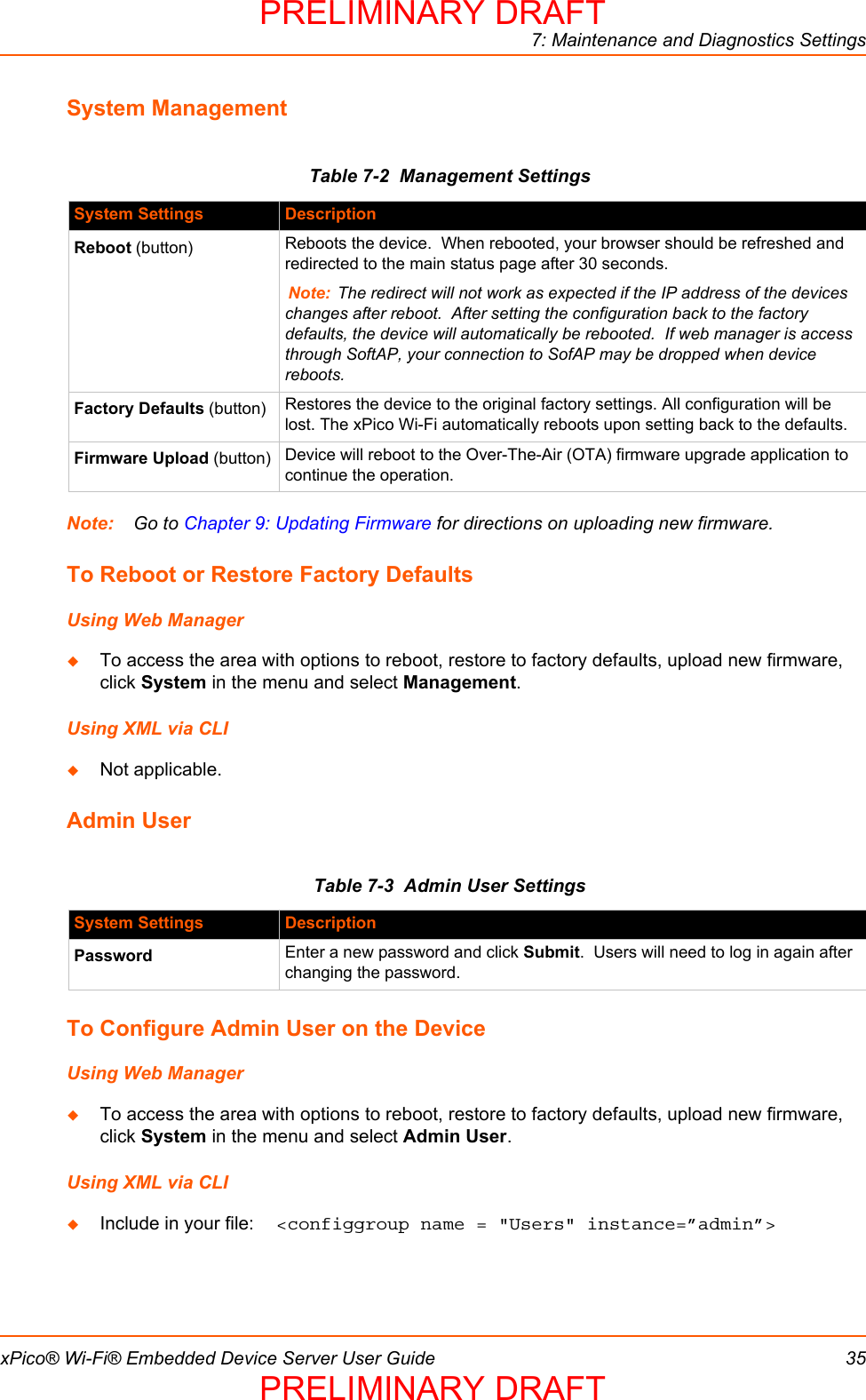 7: Maintenance and Diagnostics SettingsxPico® Wi-Fi® Embedded Device Server User Guide 35System ManagementTable 7-2  Management SettingsNote: Go to Chapter 9: Updating Firmware for directions on uploading new firmware.To Reboot or Restore Factory DefaultsUsing Web ManagerTo access the area with options to reboot, restore to factory defaults, upload new firmware, click System in the menu and select Management.Using XML via CLINot applicable.Admin UserTable 7-3  Admin User SettingsTo Configure Admin User on the DeviceUsing Web ManagerTo access the area with options to reboot, restore to factory defaults, upload new firmware, click System in the menu and select Admin User.Using XML via CLIInclude in your file:  &lt;configgroup name = &quot;Users&quot; instance=”admin”&gt;System Settings DescriptionReboot (button) Reboots the device.  When rebooted, your browser should be refreshed and redirected to the main status page after 30 seconds.  Note: The redirect will not work as expected if the IP address of the devices changes after reboot.  After setting the configuration back to the factory defaults, the device will automatically be rebooted.  If web manager is access through SoftAP, your connection to SofAP may be dropped when device reboots.Factory Defaults (button) Restores the device to the original factory settings. All configuration will be lost. The xPico Wi-Fi automatically reboots upon setting back to the defaults.Firmware Upload (button) Device will reboot to the Over-The-Air (OTA) firmware upgrade application to continue the operation.System Settings DescriptionPassword Enter a new password and click Submit.  Users will need to log in again after changing the password.PRELIMINARY DRAFTPRELIMINARY DRAFT