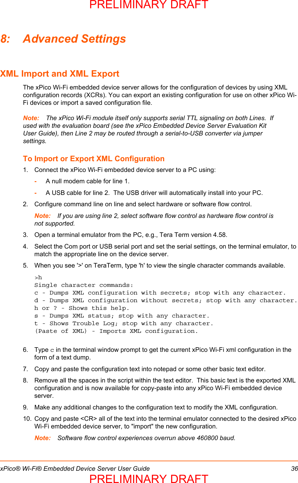 xPico® Wi-Fi® Embedded Device Server User Guide 368: Advanced SettingsXML Import and XML ExportThe xPico Wi-Fi embedded device server allows for the configuration of devices by using XML configuration records (XCRs). You can export an existing configuration for use on other xPico Wi-Fi devices or import a saved configuration file.  Note: The xPico Wi-Fi module itself only supports serial TTL signaling on both Lines.  If used with the evaluation board (see the xPico Embedded Device Server Evaluation Kit User Guide), then Line 2 may be routed through a serial-to-USB converter via jumper settings. To Import or Export XML Configuration1. Connect the xPico Wi-Fi embedded device server to a PC using:-A null modem cable for line 1. -A USB cable for line 2.  The USB driver will automatically install into your PC.2. Configure command line on line and select hardware or software flow control. Note: If you are using line 2, select software flow control as hardware flow control is not supported.3. Open a terminal emulator from the PC, e.g., Tera Term version 4.58.4. Select the Com port or USB serial port and set the serial settings, on the terminal emulator, to match the appropriate line on the device server.                      5. When you see &apos;&gt;&apos; on TeraTerm, type &apos;h&apos; to view the single character commands available.&gt;hSingle character commands:c - Dumps XML configuration with secrets; stop with any character.d - Dumps XML configuration without secrets; stop with any character.h or ? - Shows this help.s - Dumps XML status; stop with any character.t - Shows Trouble Log; stop with any character.(Paste of XML) - Imports XML configuration.6. Type c in the terminal window prompt to get the current xPico Wi-Fi xml configuration in the form of a text dump. 7. Copy and paste the configuration text into notepad or some other basic text editor.  8. Remove all the spaces in the script within the text editor.  This basic text is the exported XML configuration and is now available for copy-paste into any xPico Wi-Fi embedded device server.9. Make any additional changes to the configuration text to modify the XML configuration.10. Copy and paste &lt;CR&gt; all of the text into the terminal emulator connected to the desired xPico Wi-Fi embedded device server, to &quot;import&quot; the new configuration.Note: Software flow control experiences overrun above 460800 baud.PRELIMINARY DRAFTPRELIMINARY DRAFT