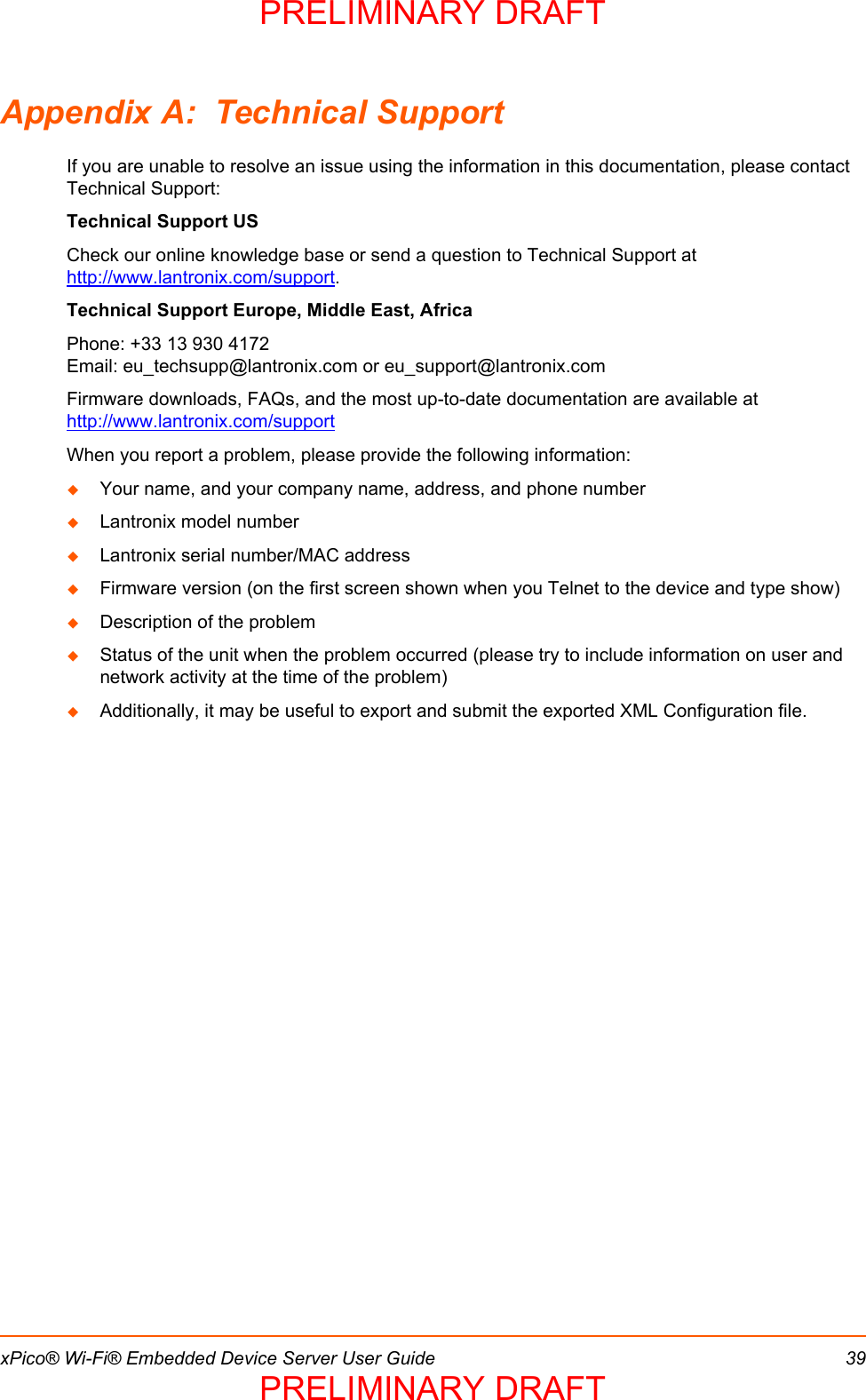 xPico® Wi-Fi® Embedded Device Server User Guide 39Appendix A:  Technical SupportIf you are unable to resolve an issue using the information in this documentation, please contact Technical Support:Technical Support USCheck our online knowledge base or send a question to Technical Support at http://www.lantronix.com/support.Technical Support Europe, Middle East, AfricaPhone: +33 13 930 4172        Email: eu_techsupp@lantronix.com or eu_support@lantronix.comFirmware downloads, FAQs, and the most up-to-date documentation are available at http://www.lantronix.com/supportWhen you report a problem, please provide the following information: Your name, and your company name, address, and phone numberLantronix model numberLantronix serial number/MAC addressFirmware version (on the first screen shown when you Telnet to the device and type show)Description of the problemStatus of the unit when the problem occurred (please try to include information on user and network activity at the time of the problem) Additionally, it may be useful to export and submit the exported XML Configuration file.PRELIMINARY DRAFTPRELIMINARY DRAFT